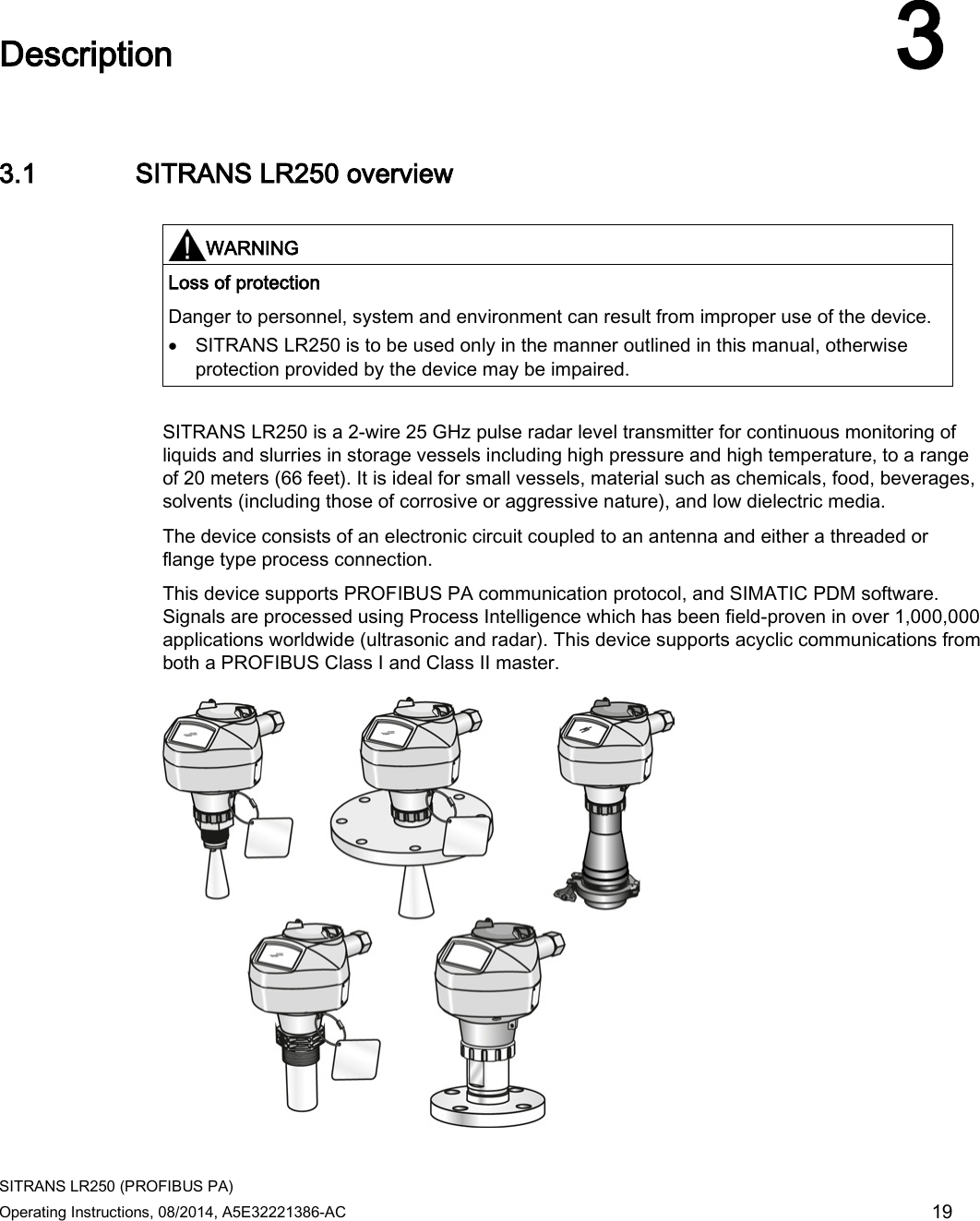 SITRANS LR250 (PROFIBUS PA) Operating Instructions, 08/2014, A5E32221386-AC 19  Description 3 3.1 SITRANS LR250 overview   WARNING Loss of protection Danger to personnel, system and environment can result from improper use of the device. • SITRANS LR250 is to be used only in the manner outlined in this manual, otherwise protection provided by the device may be impaired.  SITRANS LR250 is a 2-wire 25 GHz pulse radar level transmitter for continuous monitoring of liquids and slurries in storage vessels including high pressure and high temperature, to a range of 20 meters (66 feet). It is ideal for small vessels, material such as chemicals, food, beverages, solvents (including those of corrosive or aggressive nature), and low dielectric media.  The device consists of an electronic circuit coupled to an antenna and either a threaded or flange type process connection. This device supports PROFIBUS PA communication protocol, and SIMATIC PDM software. Signals are processed using Process Intelligence which has been field-proven in over 1,000,000 applications worldwide (ultrasonic and radar). This device supports acyclic communications from both a PROFIBUS Class I and Class II master.  