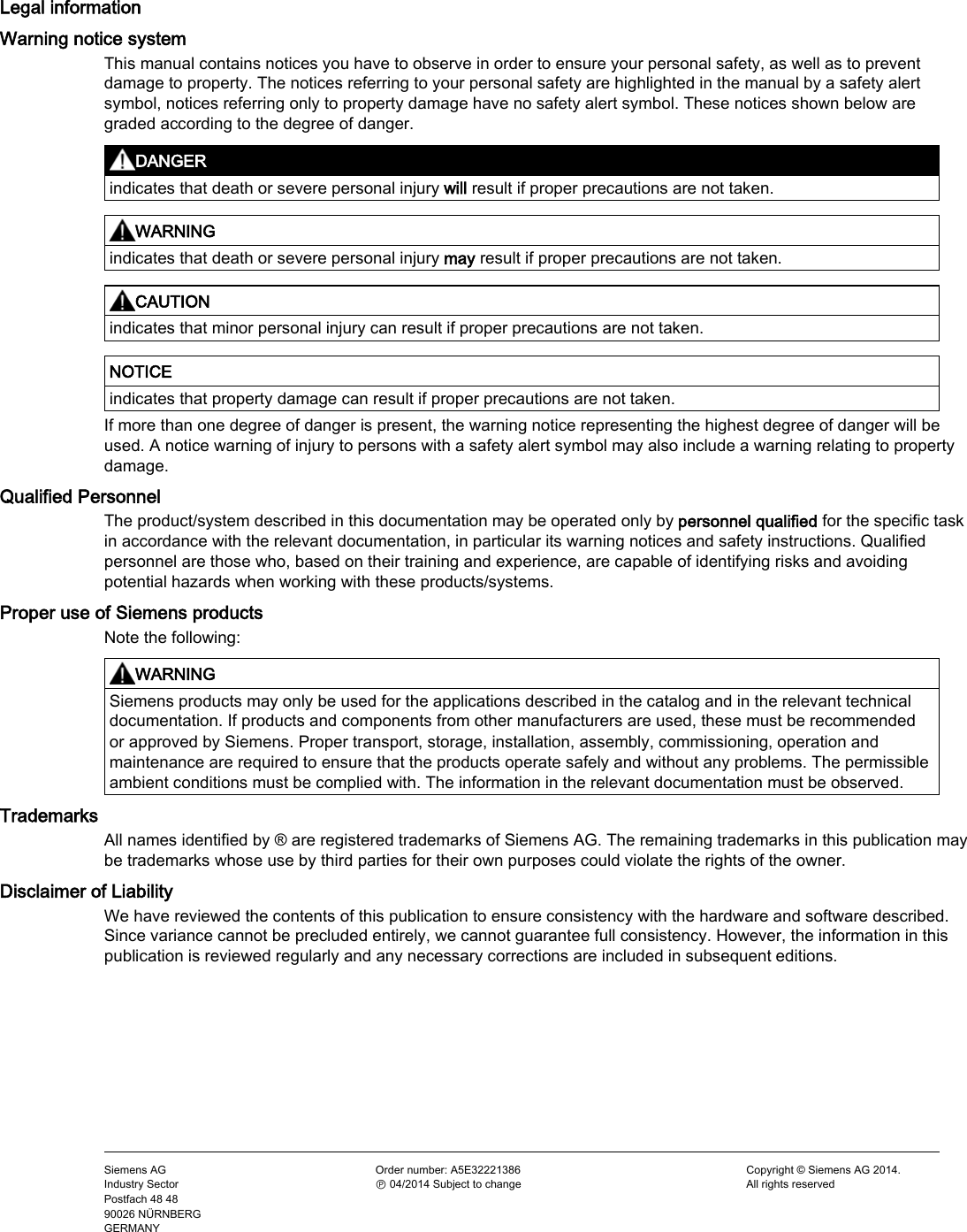     Siemens AG Industry Sector Postfach 48 48 90026 NÜRNBERG GERMANY Order number: A5E32221386 Ⓟ 04/2014 Subject to change Copyright © Siemens AG 2014. All rights reserved Legal information Warning notice system This manual contains notices you have to observe in order to ensure your personal safety, as well as to prevent damage to property. The notices referring to your personal safety are highlighted in the manual by a safety alert symbol, notices referring only to property damage have no safety alert symbol. These notices shown below are graded according to the degree of danger.  DANGER indicates that death or severe personal injury will result if proper precautions are not taken.   WARNING indicates that death or severe personal injury may result if proper precautions are not taken.   CAUTION indicates that minor personal injury can result if proper precautions are not taken.   NOTICE indicates that property damage can result if proper precautions are not taken. If more than one degree of danger is present, the warning notice representing the highest degree of danger will be used. A notice warning of injury to persons with a safety alert symbol may also include a warning relating to property damage. Qualified Personnel The product/system described in this documentation may be operated only by personnel qualified for the specific task in accordance with the relevant documentation, in particular its warning notices and safety instructions. Qualified personnel are those who, based on their training and experience, are capable of identifying risks and avoiding potential hazards when working with these products/systems. Proper use of Siemens products Note the following:  WARNING Siemens products may only be used for the applications described in the catalog and in the relevant technical documentation. If products and components from other manufacturers are used, these must be recommended or approved by Siemens. Proper transport, storage, installation, assembly, commissioning, operation and maintenance are required to ensure that the products operate safely and without any problems. The permissible ambient conditions must be complied with. The information in the relevant documentation must be observed. Trademarks All names identified by ® are registered trademarks of Siemens AG. The remaining trademarks in this publication may be trademarks whose use by third parties for their own purposes could violate the rights of the owner. Disclaimer of Liability We have reviewed the contents of this publication to ensure consistency with the hardware and software described. Since variance cannot be precluded entirely, we cannot guarantee full consistency. However, the information in this publication is reviewed regularly and any necessary corrections are included in subsequent editions. 