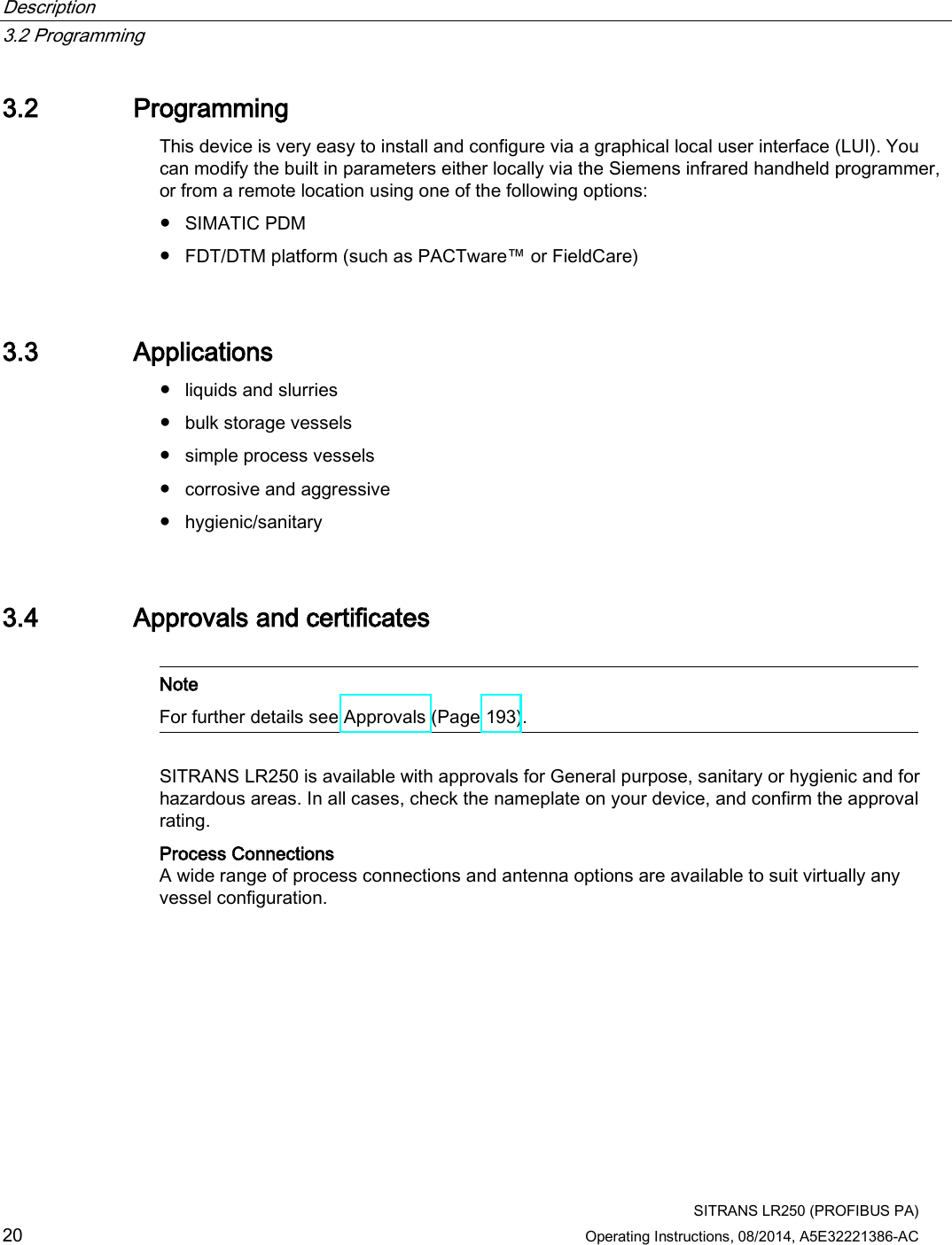 Description   3.2 Programming  SITRANS LR250 (PROFIBUS PA) 20 Operating Instructions, 08/2014, A5E32221386-AC 3.2 Programming This device is very easy to install and configure via a graphical local user interface (LUI). You can modify the built in parameters either locally via the Siemens infrared handheld programmer, or from a remote location using one of the following options:  ● SIMATIC PDM ● FDT/DTM platform (such as PACTware™ or FieldCare) 3.3 Applications ● liquids and slurries ● bulk storage vessels ● simple process vessels ● corrosive and aggressive ● hygienic/sanitary 3.4 Approvals and certificates   Note For further details see Approvals (Page 193).  SITRANS LR250 is available with approvals for General purpose, sanitary or hygienic and for hazardous areas. In all cases, check the nameplate on your device, and confirm the approval rating. Process Connections A wide range of process connections and antenna options are available to suit virtually any vessel configuration. 