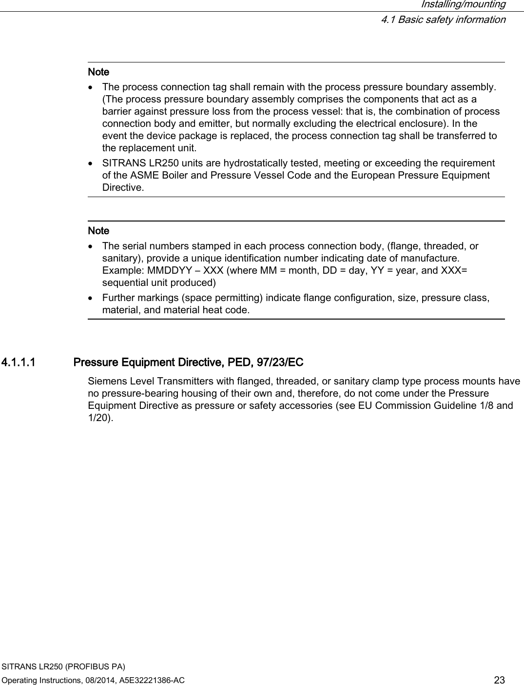  Installing/mounting  4.1 Basic safety information SITRANS LR250 (PROFIBUS PA) Operating Instructions, 08/2014, A5E32221386-AC 23   Note • The process connection tag shall remain with the process pressure boundary assembly. (The process pressure boundary assembly comprises the components that act as a barrier against pressure loss from the process vessel: that is, the combination of process connection body and emitter, but normally excluding the electrical enclosure). In the event the device package is replaced, the process connection tag shall be transferred to the replacement unit. • SITRANS LR250 units are hydrostatically tested, meeting or exceeding the requirement of the ASME Boiler and Pressure Vessel Code and the European Pressure Equipment Directive.     Note • The serial numbers stamped in each process connection body, (flange, threaded, or sanitary), provide a unique identification number indicating date of manufacture.  Example: MMDDYY – XXX (where MM = month, DD = day, YY = year, and XXX= sequential unit produced) • Further markings (space permitting) indicate flange configuration, size, pressure class, material, and material heat code.  4.1.1.1 Pressure Equipment Directive, PED, 97/23/EC Siemens Level Transmitters with flanged, threaded, or sanitary clamp type process mounts have no pressure-bearing housing of their own and, therefore, do not come under the Pressure Equipment Directive as pressure or safety accessories (see EU Commission Guideline 1/8 and 1/20). 