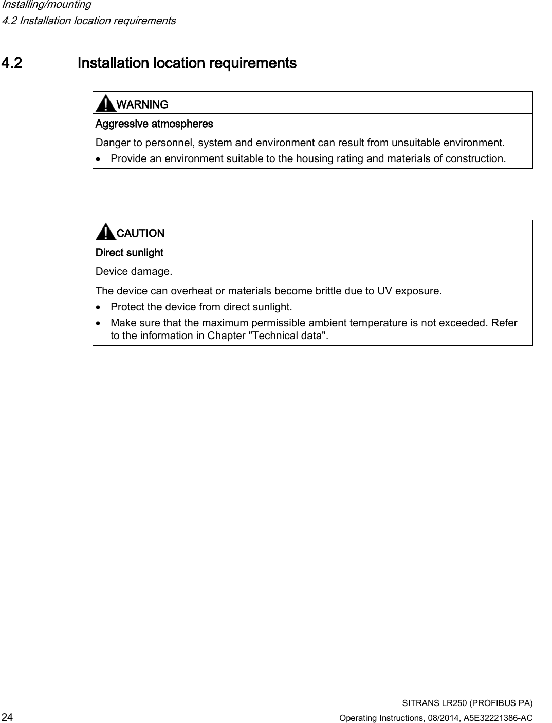 Installing/mounting   4.2 Installation location requirements  SITRANS LR250 (PROFIBUS PA) 24 Operating Instructions, 08/2014, A5E32221386-AC 4.2 Installation location requirements   WARNING Aggressive atmospheres Danger to personnel, system and environment can result from unsuitable environment. • Provide an environment suitable to the housing rating and materials of construction.     CAUTION Direct sunlight Device damage.  The device can overheat or materials become brittle due to UV exposure. • Protect the device from direct sunlight. • Make sure that the maximum permissible ambient temperature is not exceeded. Refer to the information in Chapter &quot;Technical data&quot;.  