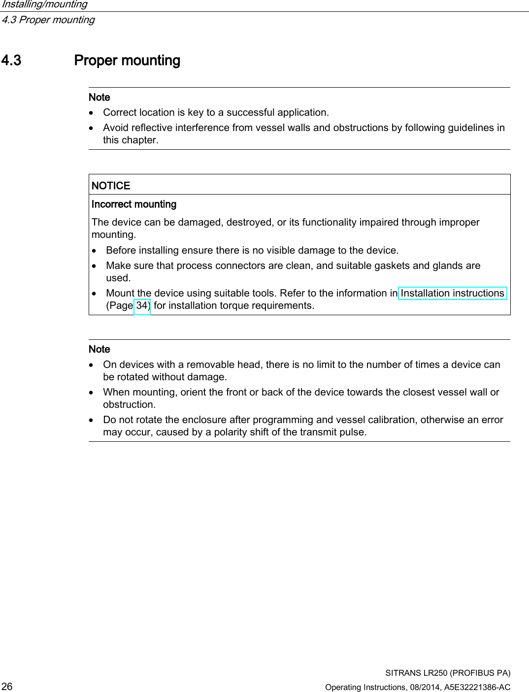 Installing/mounting   4.3 Proper mounting  SITRANS LR250 (PROFIBUS PA) 26 Operating Instructions, 08/2014, A5E32221386-AC 4.3 Proper mounting   Note • Correct location is key to a successful application. • Avoid reflective interference from vessel walls and obstructions by following guidelines in this chapter.    NOTICE Incorrect mounting The device can be damaged, destroyed, or its functionality impaired through improper mounting. • Before installing ensure there is no visible damage to the device. • Make sure that process connectors are clean, and suitable gaskets and glands are used. • Mount the device using suitable tools. Refer to the information in Installation instructions (Page 34) for installation torque requirements.    Note • On devices with a removable head, there is no limit to the number of times a device can be rotated without damage. • When mounting, orient the front or back of the device towards the closest vessel wall or obstruction. • Do not rotate the enclosure after programming and vessel calibration, otherwise an error may occur, caused by a polarity shift of the transmit pulse.  