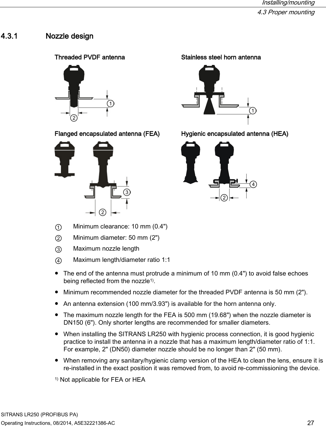  Installing/mounting  4.3 Proper mounting SITRANS LR250 (PROFIBUS PA) Operating Instructions, 08/2014, A5E32221386-AC 27 4.3.1 Nozzle design  Threaded PVDF antenna Stainless steel horn antenna   Flanged encapsulated antenna (FEA) Hygienic encapsulated antenna (HEA)   ① Minimum clearance: 10 mm (0.4&quot;) ② Minimum diameter: 50 mm (2&quot;) ③ Maximum nozzle length ④ Maximum length/diameter ratio 1:1 ● The end of the antenna must protrude a minimum of 10 mm (0.4&quot;) to avoid false echoes being reflected from the nozzle1). ● Minimum recommended nozzle diameter for the threaded PVDF antenna is 50 mm (2&quot;). ● An antenna extension (100 mm/3.93&quot;) is available for the horn antenna only. ● The maximum nozzle length for the FEA is 500 mm (19.68&quot;) when the nozzle diameter is DN150 (6&quot;). Only shorter lengths are recommended for smaller diameters. ● When installing the SITRANS LR250 with hygienic process connection, it is good hygienic practice to install the antenna in a nozzle that has a maximum length/diameter ratio of 1:1. For example, 2&quot; (DN50) diameter nozzle should be no longer than 2&quot; (50 mm). ● When removing any sanitary/hygienic clamp version of the HEA to clean the lens, ensure it is re-installed in the exact position it was removed from, to avoid re-commissioning the device. 1) Not applicable for FEA or HEA 