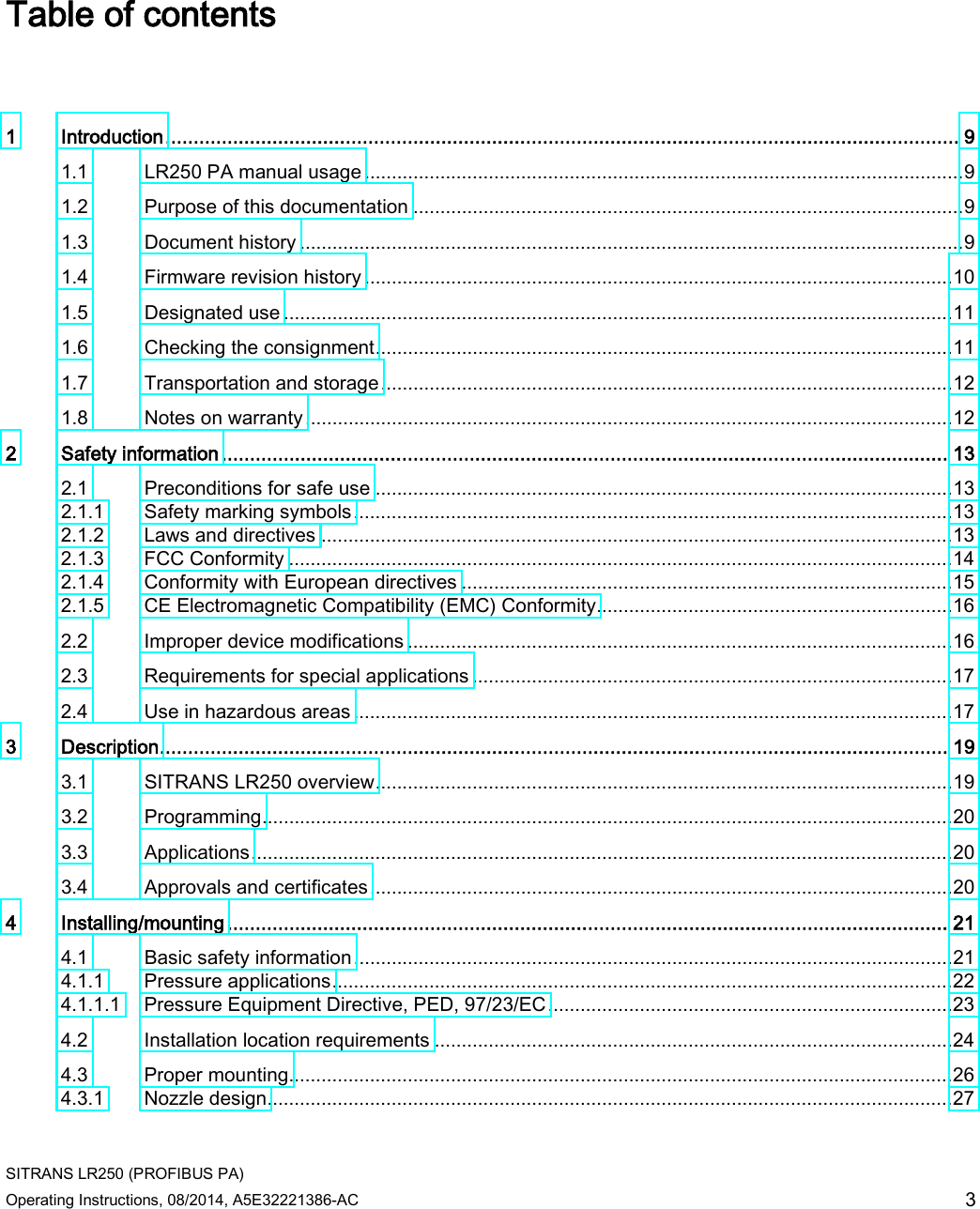  SITRANS LR250 (PROFIBUS PA) Operating Instructions, 08/2014, A5E32221386-AC 3 Table of contents   1  Introduction ............................................................................................................................................. 9 1.1 LR250 PA manual usage ............................................................................................................... 9 1.2 Purpose of this documentation ...................................................................................................... 9 1.3 Document history ........................................................................................................................... 9 1.4 Firmware revision history ............................................................................................................. 10 1.5 Designated use ............................................................................................................................ 11 1.6 Checking the consignment ........................................................................................................... 11 1.7 Transportation and storage .......................................................................................................... 12 1.8 Notes on warranty ........................................................................................................................ 12 2  Safety information ................................................................................................................................. 13 2.1 Preconditions for safe use ........................................................................................................... 13 2.1.1 Safety marking symbols ............................................................................................................... 13 2.1.2 Laws and directives ..................................................................................................................... 13 2.1.3 FCC Conformity ........................................................................................................................... 14 2.1.4 Conformity with European directives ........................................................................................... 15 2.1.5 CE Electromagnetic Compatibility (EMC) Conformity.................................................................. 16 2.2 Improper device modifications ..................................................................................................... 16 2.3 Requirements for special applications ......................................................................................... 17 2.4 Use in hazardous areas ............................................................................................................... 17 3  Description ............................................................................................................................................ 19 3.1 SITRANS LR250 overview ........................................................................................................... 19 3.2 Programming ................................................................................................................................ 20 3.3 Applications .................................................................................................................................. 20 3.4 Approvals and certificates ............................................................................................................ 20 4  Installing/mounting ................................................................................................................................ 21 4.1 Basic safety information ............................................................................................................... 21 4.1.1 Pressure applications ................................................................................................................... 22 4.1.1.1 Pressure Equipment Directive, PED, 97/23/EC ........................................................................... 23 4.2 Installation location requirements ................................................................................................ 24 4.3 Proper mounting........................................................................................................................... 26 4.3.1 Nozzle design ............................................................................................................................... 27 