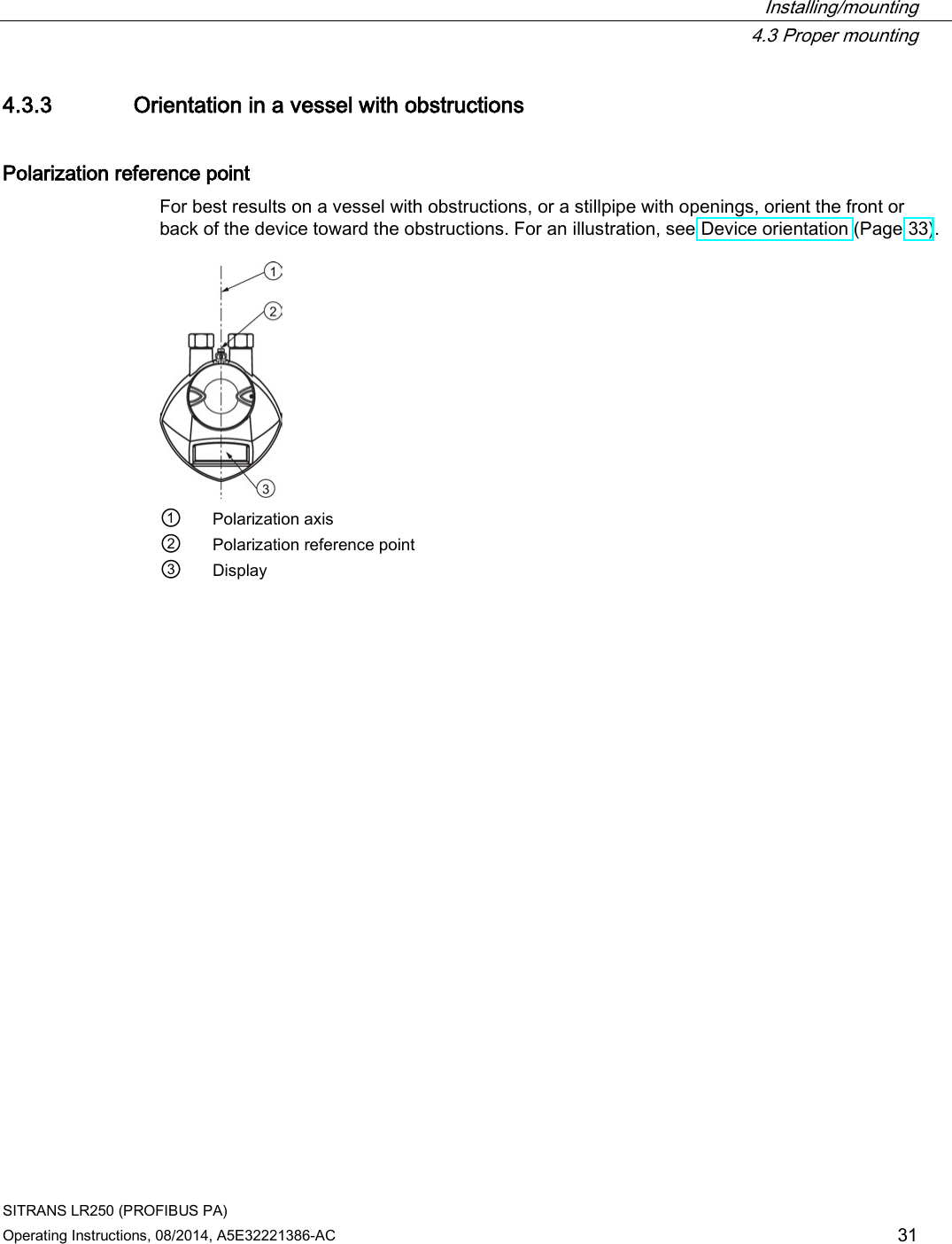  Installing/mounting  4.3 Proper mounting SITRANS LR250 (PROFIBUS PA) Operating Instructions, 08/2014, A5E32221386-AC 31 4.3.3 Orientation in a vessel with obstructions Polarization reference point For best results on a vessel with obstructions, or a stillpipe with openings, orient the front or back of the device toward the obstructions. For an illustration, see Device orientation (Page 33).   ① Polarization axis ② Polarization reference point ③ Display 