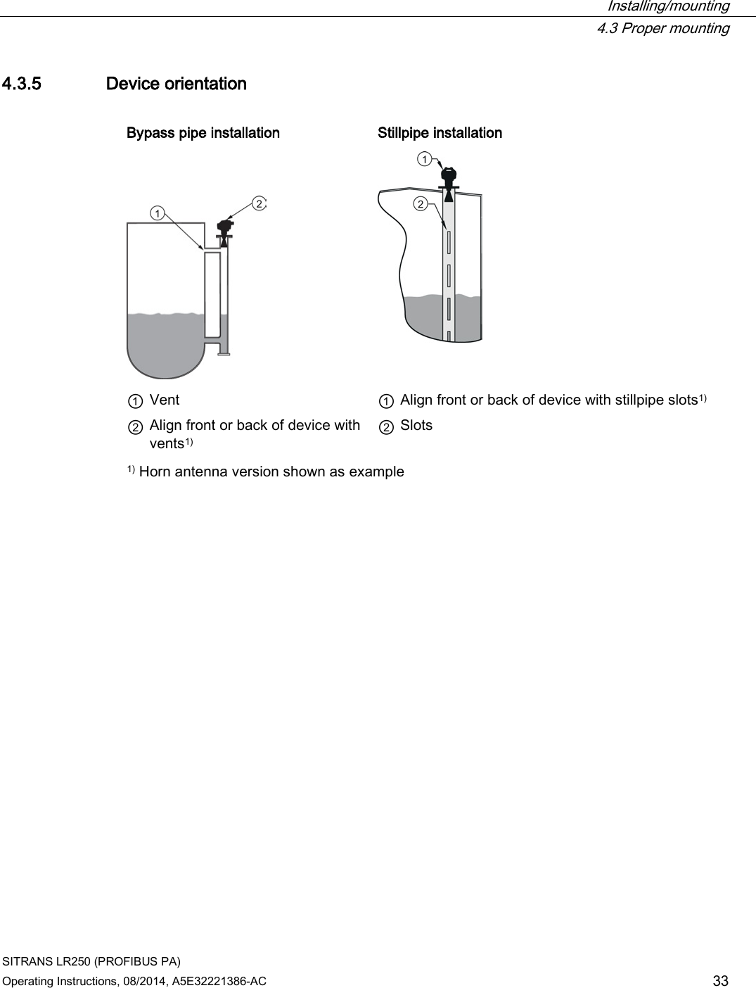  Installing/mounting  4.3 Proper mounting SITRANS LR250 (PROFIBUS PA) Operating Instructions, 08/2014, A5E32221386-AC 33 4.3.5 Device orientation  Bypass pipe installation   Stillpipe installation      ① Vent    ① Align front or back of device with stillpipe slots1) ② Align front or back of device with vents1)  ② Slots 1) Horn antenna version shown as example 