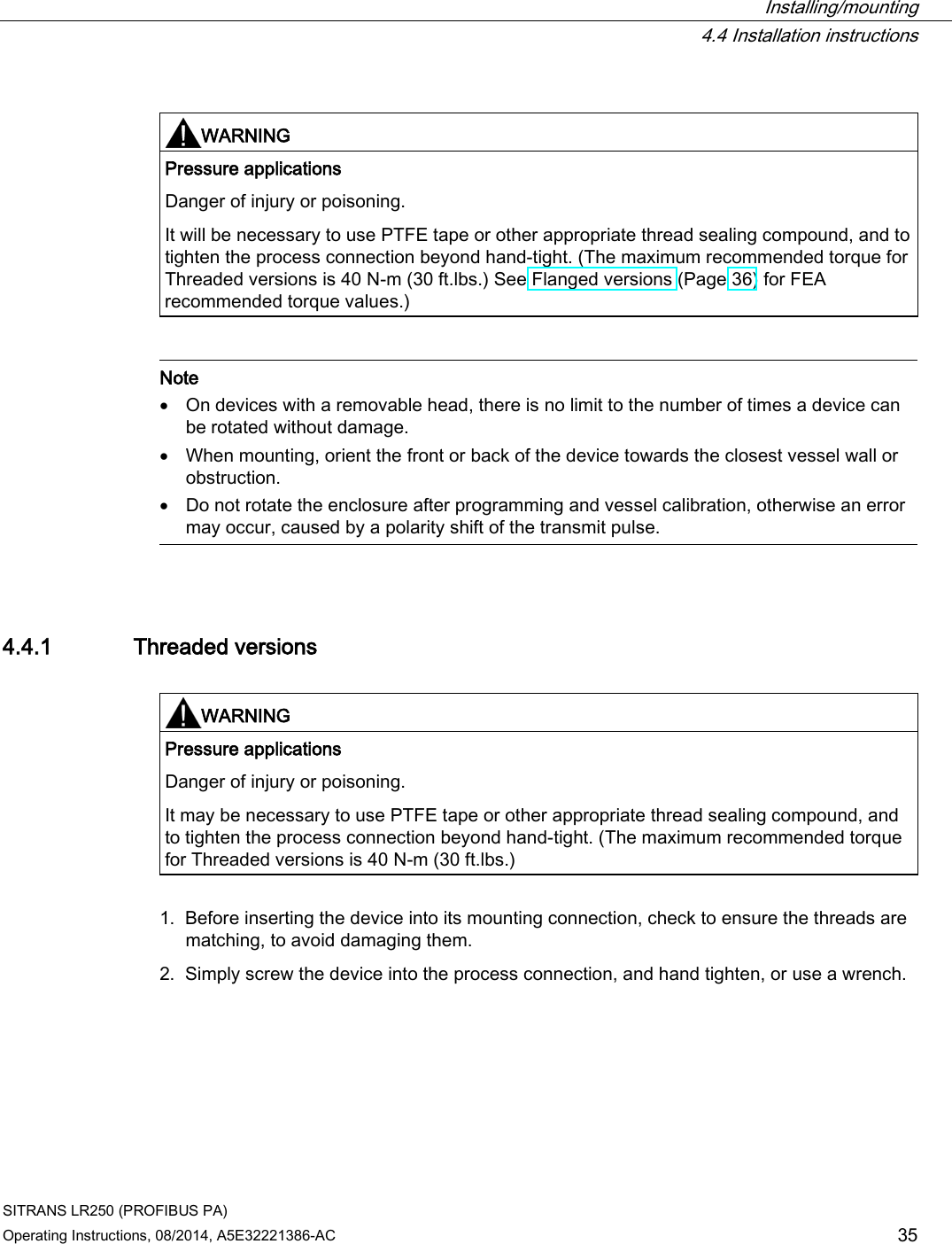  Installing/mounting  4.4 Installation instructions SITRANS LR250 (PROFIBUS PA) Operating Instructions, 08/2014, A5E32221386-AC 35   WARNING Pressure applications Danger of injury or poisoning. It will be necessary to use PTFE tape or other appropriate thread sealing compound, and to tighten the process connection beyond hand-tight. (The maximum recommended torque for Threaded versions is 40 N-m (30 ft.lbs.) See Flanged versions (Page 36) for FEA recommended torque values.)    Note • On devices with a removable head, there is no limit to the number of times a device can be rotated without damage. • When mounting, orient the front or back of the device towards the closest vessel wall or obstruction. • Do not rotate the enclosure after programming and vessel calibration, otherwise an error may occur, caused by a polarity shift of the transmit pulse.  4.4.1 Threaded versions   WARNING Pressure applications Danger of injury or poisoning. It may be necessary to use PTFE tape or other appropriate thread sealing compound, and to tighten the process connection beyond hand-tight. (The maximum recommended torque for Threaded versions is 40 N-m (30 ft.lbs.)  1. Before inserting the device into its mounting connection, check to ensure the threads are matching, to avoid damaging them. 2. Simply screw the device into the process connection, and hand tighten, or use a wrench. 