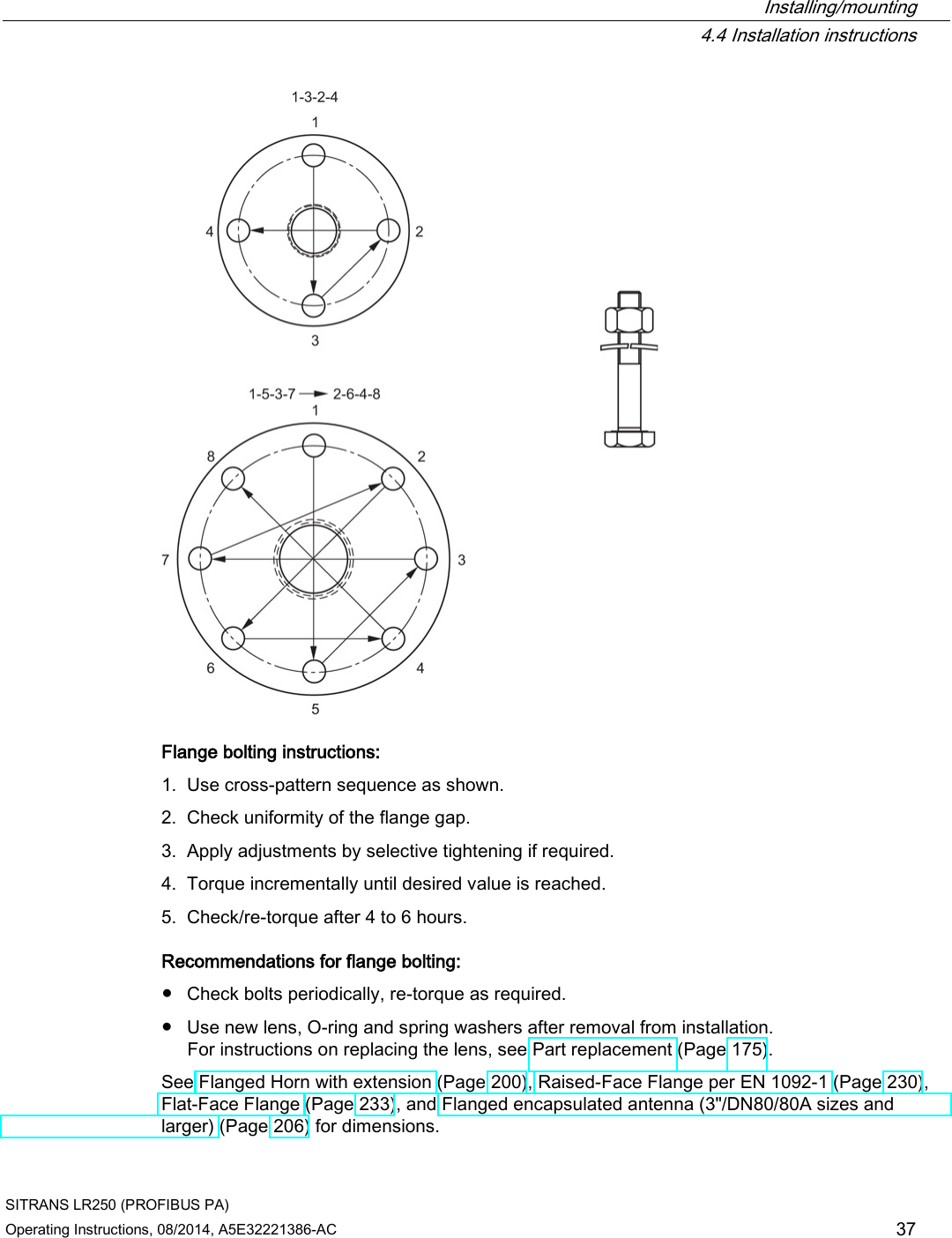  Installing/mounting  4.4 Installation instructions SITRANS LR250 (PROFIBUS PA) Operating Instructions, 08/2014, A5E32221386-AC 37  Flange bolting instructions: 1. Use cross-pattern sequence as shown. 2. Check uniformity of the flange gap. 3. Apply adjustments by selective tightening if required. 4. Torque incrementally until desired value is reached. 5. Check/re-torque after 4 to 6 hours. Recommendations for flange bolting: ● Check bolts periodically, re-torque as required. ● Use new lens, O-ring and spring washers after removal from installation.  For instructions on replacing the lens, see Part replacement (Page 175). See Flanged Horn with extension (Page 200), Raised-Face Flange per EN 1092-1 (Page 230), Flat-Face Flange (Page 233), and Flanged encapsulated antenna (3&quot;/DN80/80A sizes and larger) (Page 206) for dimensions. 