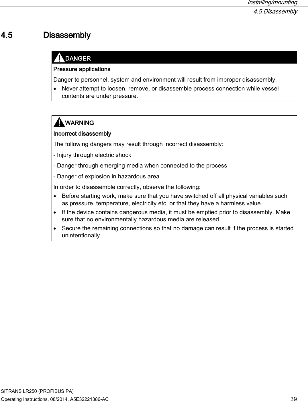  Installing/mounting  4.5 Disassembly SITRANS LR250 (PROFIBUS PA) Operating Instructions, 08/2014, A5E32221386-AC 39 4.5 Disassembly   DANGER Pressure applications Danger to personnel, system and environment will result from improper disassembly. • Never attempt to loosen, remove, or disassemble process connection while vessel contents are under pressure.    WARNING Incorrect disassembly The following dangers may result through incorrect disassembly:  - Injury through electric shock - Danger through emerging media when connected to the process - Danger of explosion in hazardous area In order to disassemble correctly, observe the following: • Before starting work, make sure that you have switched off all physical variables such as pressure, temperature, electricity etc. or that they have a harmless value. • If the device contains dangerous media, it must be emptied prior to disassembly. Make sure that no environmentally hazardous media are released. • Secure the remaining connections so that no damage can result if the process is started unintentionally.   