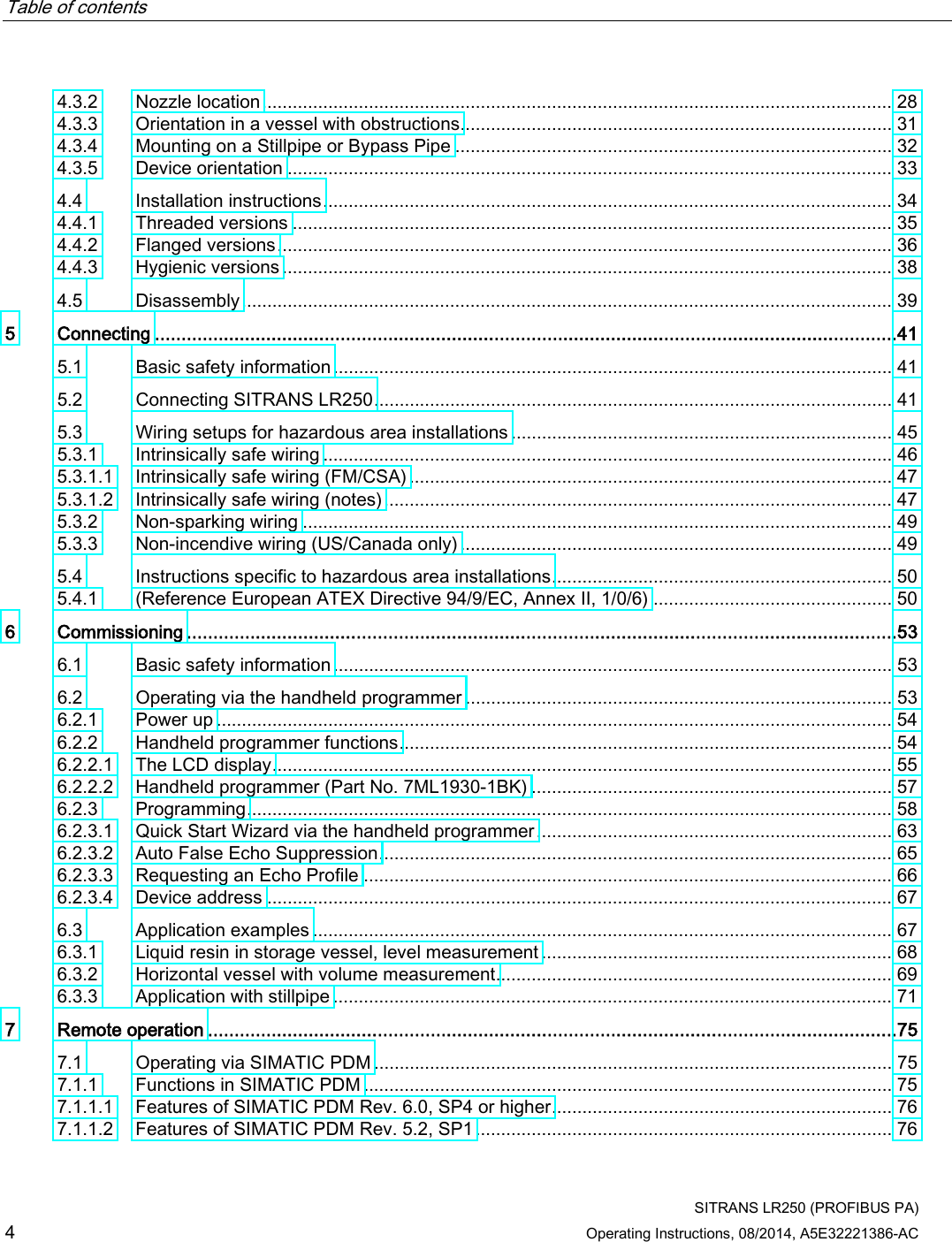 Table of contents      SITRANS LR250 (PROFIBUS PA) 4 Operating Instructions, 08/2014, A5E32221386-AC 4.3.2 Nozzle location ............................................................................................................................ 28 4.3.3 Orientation in a vessel with obstructions ..................................................................................... 31 4.3.4 Mounting on a Stillpipe or Bypass Pipe ...................................................................................... 32 4.3.5 Device orientation ....................................................................................................................... 33 4.4 Installation instructions ................................................................................................................ 34 4.4.1 Threaded versions ...................................................................................................................... 35 4.4.2 Flanged versions ......................................................................................................................... 36 4.4.3 Hygienic versions ........................................................................................................................ 38 4.5 Disassembly ................................................................................................................................ 39 5  Connecting ............................................................................................................................................41 5.1 Basic safety information .............................................................................................................. 41 5.2 Connecting SITRANS LR250 ...................................................................................................... 41 5.3 Wiring setups for hazardous area installations ........................................................................... 45 5.3.1 Intrinsically safe wiring ................................................................................................................ 46 5.3.1.1 Intrinsically safe wiring (FM/CSA) ............................................................................................... 47 5.3.1.2 Intrinsically safe wiring (notes) .................................................................................................... 47 5.3.2 Non-sparking wiring .................................................................................................................... 49 5.3.3 Non-incendive wiring (US/Canada only) ..................................................................................... 49 5.4 Instructions specific to hazardous area installations ................................................................... 50 5.4.1 (Reference European ATEX Directive 94/9/EC, Annex II, 1/0/6) ............................................... 50 6  Commissioning ......................................................................................................................................53 6.1 Basic safety information .............................................................................................................. 53 6.2 Operating via the handheld programmer .................................................................................... 53 6.2.1 Power up ..................................................................................................................................... 54 6.2.2 Handheld programmer functions ................................................................................................. 54 6.2.2.1 The LCD display .......................................................................................................................... 55 6.2.2.2 Handheld programmer (Part No. 7ML1930-1BK) ....................................................................... 57 6.2.3 Programming ............................................................................................................................... 58 6.2.3.1 Quick Start Wizard via the handheld programmer ...................................................................... 63 6.2.3.2 Auto False Echo Suppression ..................................................................................................... 65 6.2.3.3 Requesting an Echo Profile ........................................................................................................ 66 6.2.3.4 Device address ........................................................................................................................... 67 6.3 Application examples .................................................................................................................. 67 6.3.1 Liquid resin in storage vessel, level measurement ..................................................................... 68 6.3.2 Horizontal vessel with volume measurement.............................................................................. 69 6.3.3 Application with stillpipe .............................................................................................................. 71 7  Remote operation ..................................................................................................................................75 7.1 Operating via SIMATIC PDM ...................................................................................................... 75 7.1.1 Functions in SIMATIC PDM ........................................................................................................ 75 7.1.1.1 Features of SIMATIC PDM Rev. 6.0, SP4 or higher ................................................................... 76 7.1.1.2 Features of SIMATIC PDM Rev. 5.2, SP1 .................................................................................. 76 
