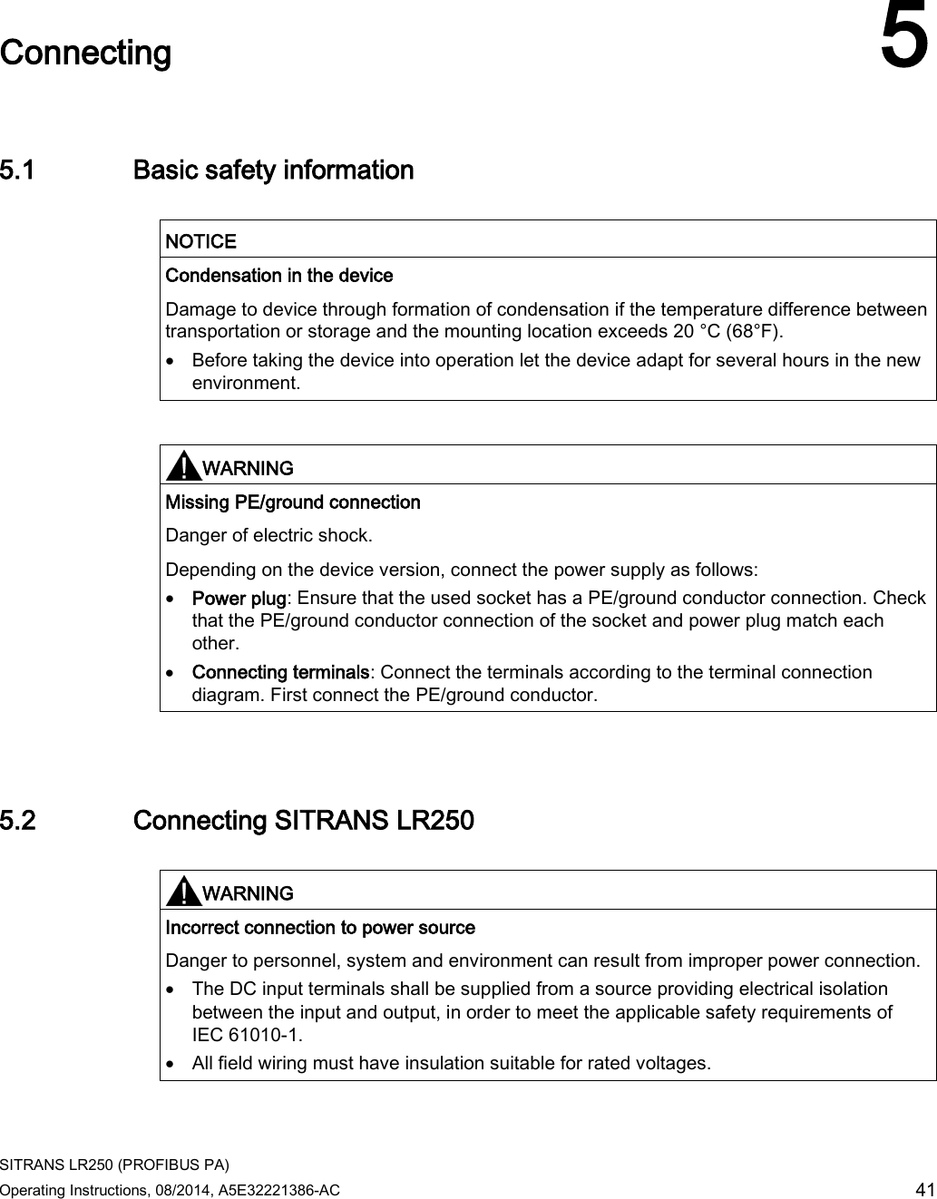  SITRANS LR250 (PROFIBUS PA) Operating Instructions, 08/2014, A5E32221386-AC 41  Connecting 5 5.1 Basic safety information   NOTICE Condensation in the device Damage to device through formation of condensation if the temperature difference between transportation or storage and the mounting location exceeds 20 °C (68°F). • Before taking the device into operation let the device adapt for several hours in the new environment.    WARNING Missing PE/ground connection Danger of electric shock. Depending on the device version, connect the power supply as follows: • Power plug: Ensure that the used socket has a PE/ground conductor connection. Check that the PE/ground conductor connection of the socket and power plug match each other. • Connecting terminals: Connect the terminals according to the terminal connection diagram. First connect the PE/ground conductor.  5.2 Connecting SITRANS LR250   WARNING Incorrect connection to power source Danger to personnel, system and environment can result from improper power connection. • The DC input terminals shall be supplied from a source providing electrical isolation between the input and output, in order to meet the applicable safety requirements of IEC 61010-1. • All field wiring must have insulation suitable for rated voltages.  