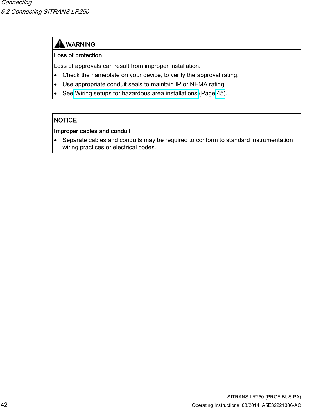 Connecting   5.2 Connecting SITRANS LR250  SITRANS LR250 (PROFIBUS PA) 42 Operating Instructions, 08/2014, A5E32221386-AC   WARNING Loss of protection Loss of approvals can result from improper installation. • Check the nameplate on your device, to verify the approval rating. • Use appropriate conduit seals to maintain IP or NEMA rating. • See Wiring setups for hazardous area installations (Page 45).    NOTICE Improper cables and conduit • Separate cables and conduits may be required to conform to standard instrumentation wiring practices or electrical codes.   