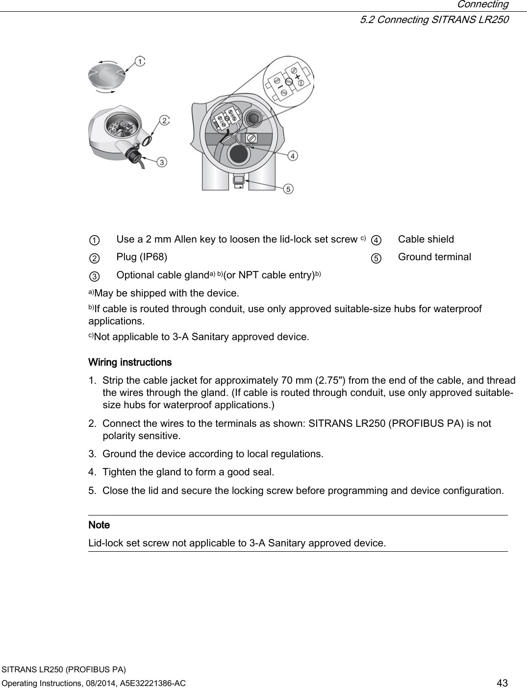  Connecting  5.2 Connecting SITRANS LR250 SITRANS LR250 (PROFIBUS PA) Operating Instructions, 08/2014, A5E32221386-AC 43      ① Use a 2 mm Allen key to loosen the lid-lock set screw c) ④ Cable shield ② Plug (IP68) ⑤ Ground terminal ③ Optional cable glanda) b)(or NPT cable entry)b)     a)May be shipped with the device. b)If cable is routed through conduit, use only approved suitable-size hubs for waterproof applications. c)Not applicable to 3-A Sanitary approved device. Wiring instructions 1. Strip the cable jacket for approximately 70 mm (2.75&quot;) from the end of the cable, and thread the wires through the gland. (If cable is routed through conduit, use only approved suitable-size hubs for waterproof applications.) 2. Connect the wires to the terminals as shown: SITRANS LR250 (PROFIBUS PA) is not polarity sensitive. 3. Ground the device according to local regulations. 4. Tighten the gland to form a good seal. 5. Close the lid and secure the locking screw before programming and device configuration.   Note Lid-lock set screw not applicable to 3-A Sanitary approved device.  