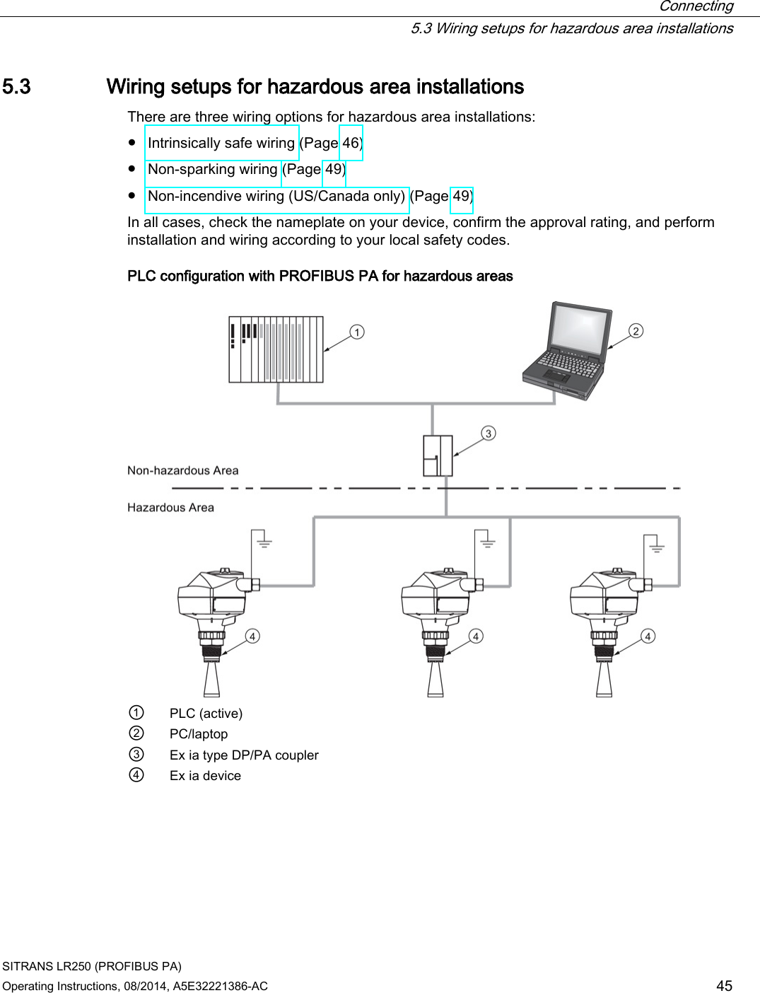  Connecting  5.3 Wiring setups for hazardous area installations SITRANS LR250 (PROFIBUS PA) Operating Instructions, 08/2014, A5E32221386-AC 45 5.3 Wiring setups for hazardous area installations There are three wiring options for hazardous area installations: ● Intrinsically safe wiring (Page 46) ● Non-sparking wiring (Page 49) ● Non-incendive wiring (US/Canada only) (Page 49) In all cases, check the nameplate on your device, confirm the approval rating, and perform installation and wiring according to your local safety codes.  PLC configuration with PROFIBUS PA for hazardous areas  ① PLC (active) ② PC/laptop ③ Ex ia type DP/PA coupler ④ Ex ia device 