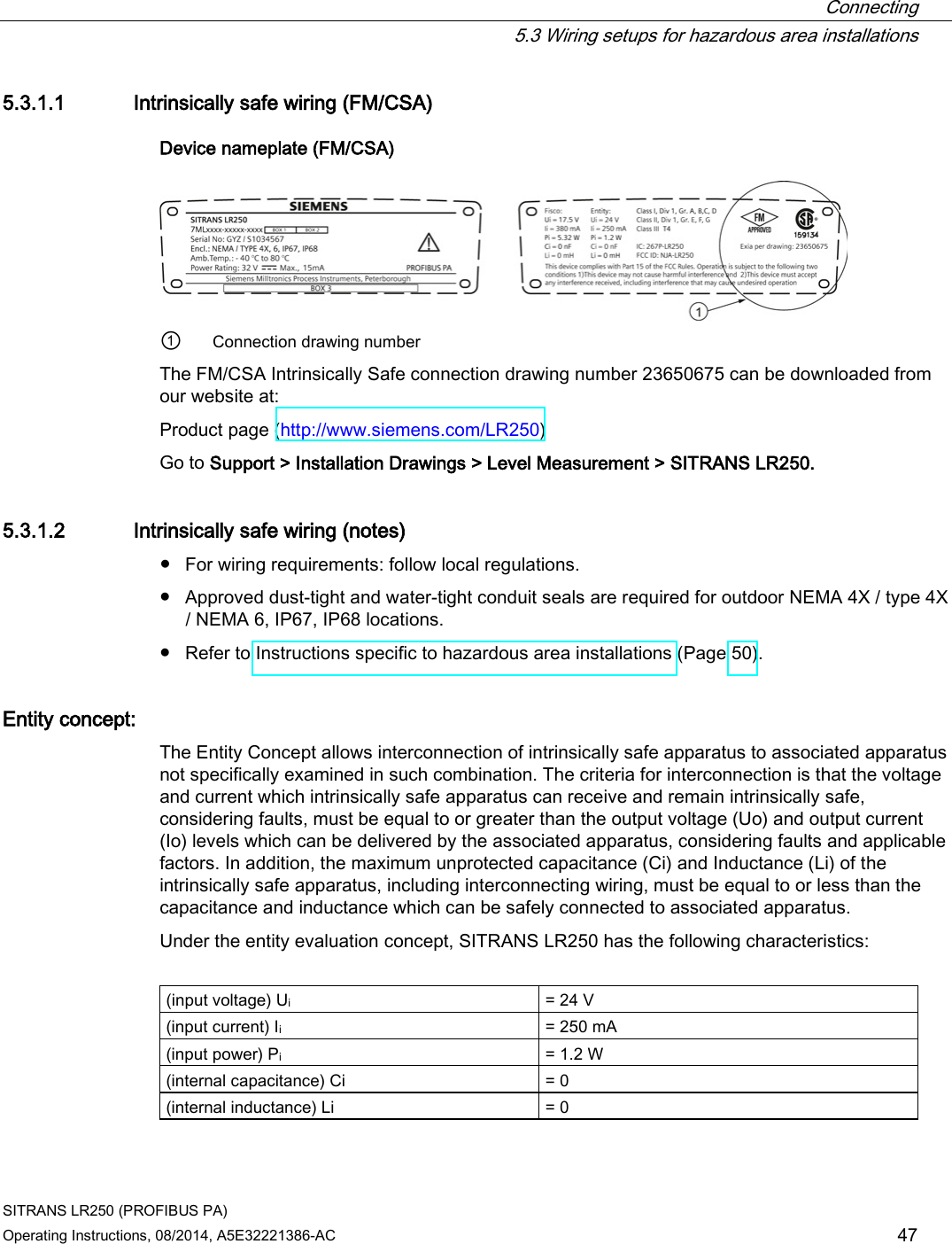  Connecting  5.3 Wiring setups for hazardous area installations SITRANS LR250 (PROFIBUS PA) Operating Instructions, 08/2014, A5E32221386-AC 47 5.3.1.1 Intrinsically safe wiring (FM/CSA) Device nameplate (FM/CSA)  ① Connection drawing number The FM/CSA Intrinsically Safe connection drawing number 23650675 can be downloaded from our website at: Product page (http://www.siemens.com/LR250) Go to Support &gt; Installation Drawings &gt; Level Measurement &gt; SITRANS LR250. 5.3.1.2 Intrinsically safe wiring (notes) ● For wiring requirements: follow local regulations. ● Approved dust-tight and water-tight conduit seals are required for outdoor NEMA 4X / type 4X / NEMA 6, IP67, IP68 locations. ● Refer to Instructions specific to hazardous area installations (Page 50). Entity concept:  The Entity Concept allows interconnection of intrinsically safe apparatus to associated apparatus not specifically examined in such combination. The criteria for interconnection is that the voltage and current which intrinsically safe apparatus can receive and remain intrinsically safe, considering faults, must be equal to or greater than the output voltage (Uo) and output current (Io) levels which can be delivered by the associated apparatus, considering faults and applicable factors. In addition, the maximum unprotected capacitance (Ci) and Inductance (Li) of the intrinsically safe apparatus, including interconnecting wiring, must be equal to or less than the capacitance and inductance which can be safely connected to associated apparatus. Under the entity evaluation concept, SITRANS LR250 has the following characteristics:  (input voltage) Ui = 24 V (input current) Ii = 250 mA (input power) Pi = 1.2 W (internal capacitance) Ci = 0 (internal inductance) Li = 0 