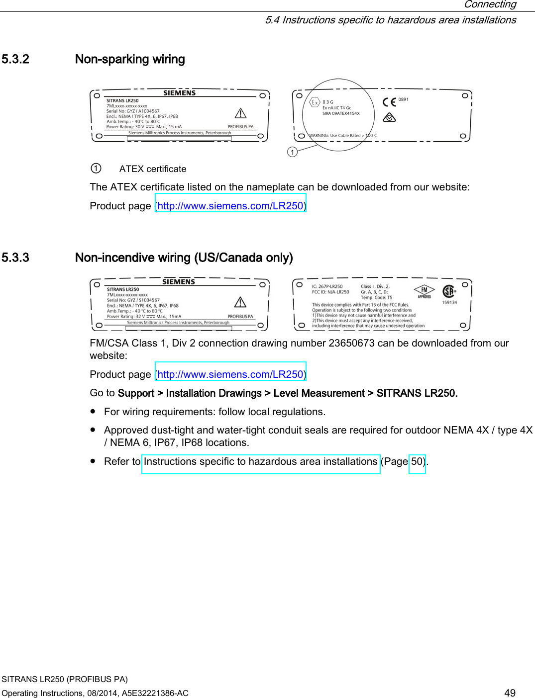  Connecting  5.4 Instructions specific to hazardous area installations SITRANS LR250 (PROFIBUS PA) Operating Instructions, 08/2014, A5E32221386-AC 49 5.3.2 Non-sparking wiring  ① ATEX certificate The ATEX certificate listed on the nameplate can be downloaded from our website:  Product page (http://www.siemens.com/LR250)  5.3.3 Non-incendive wiring (US/Canada only)  FM/CSA Class 1, Div 2 connection drawing number 23650673 can be downloaded from our website:  Product page (http://www.siemens.com/LR250)  Go to Support &gt; Installation Drawings &gt; Level Measurement &gt; SITRANS LR250. ● For wiring requirements: follow local regulations. ● Approved dust-tight and water-tight conduit seals are required for outdoor NEMA 4X / type 4X / NEMA 6, IP67, IP68 locations. ● Refer to Instructions specific to hazardous area installations (Page 50). 