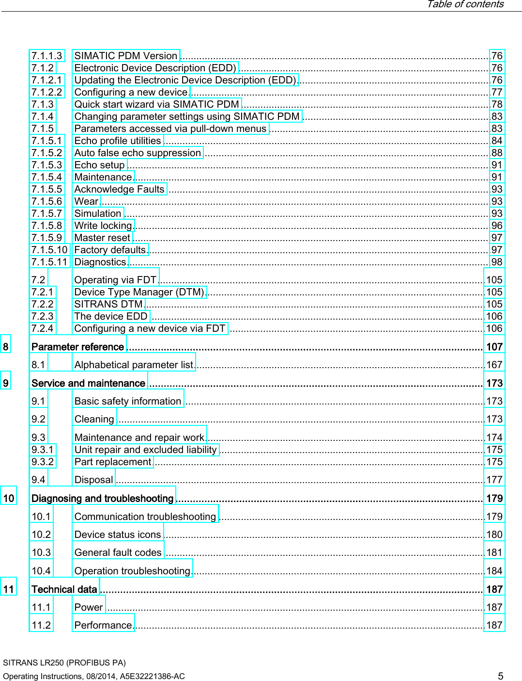  Table of contents   SITRANS LR250 (PROFIBUS PA) Operating Instructions, 08/2014, A5E32221386-AC 5 7.1.1.3 SIMATIC PDM Version ................................................................................................................ 76 7.1.2 Electronic Device Description (EDD) ........................................................................................... 76 7.1.2.1 Updating the Electronic Device Description (EDD) ...................................................................... 76 7.1.2.2 Configuring a new device ............................................................................................................. 77 7.1.3 Quick start wizard via SIMATIC PDM .......................................................................................... 78 7.1.4 Changing parameter settings using SIMATIC PDM .................................................................... 83 7.1.5 Parameters accessed via pull-down menus ................................................................................ 83 7.1.5.1 Echo profile utilities ...................................................................................................................... 84 7.1.5.2 Auto false echo suppression ........................................................................................................ 88 7.1.5.3 Echo setup ................................................................................................................................... 91 7.1.5.4 Maintenance ................................................................................................................................. 91 7.1.5.5 Acknowledge Faults ..................................................................................................................... 93 7.1.5.6 Wear ............................................................................................................................................. 93 7.1.5.7 Simulation .................................................................................................................................... 93 7.1.5.8 Write locking ................................................................................................................................. 96 7.1.5.9 Master reset ................................................................................................................................. 97 7.1.5.10 Factory defaults............................................................................................................................ 97 7.1.5.11 Diagnostics ................................................................................................................................... 98 7.2 Operating via FDT ...................................................................................................................... 105 7.2.1 Device Type Manager (DTM) ..................................................................................................... 105 7.2.2 SITRANS DTM ........................................................................................................................... 105 7.2.3 The device EDD ......................................................................................................................... 106 7.2.4 Configuring a new device via FDT ............................................................................................. 106 8  Parameter reference ........................................................................................................................... 107 8.1 Alphabetical parameter list ......................................................................................................... 167 9  Service and maintenance .................................................................................................................... 173 9.1 Basic safety information ............................................................................................................. 173 9.2 Cleaning ..................................................................................................................................... 173 9.3 Maintenance and repair work ..................................................................................................... 174 9.3.1 Unit repair and excluded liability ................................................................................................ 175 9.3.2 Part replacement ........................................................................................................................ 175 9.4 Disposal ..................................................................................................................................... 177 10 Diagnosing and troubleshooting .......................................................................................................... 179 10.1 Communication troubleshooting ................................................................................................ 179 10.2 Device status icons .................................................................................................................... 180 10.3 General fault codes .................................................................................................................... 181 10.4 Operation troubleshooting .......................................................................................................... 184 11 Technical data .................................................................................................................................... 187 11.1 Power ......................................................................................................................................... 187 11.2  Performance ............................................................................................................................... 187 