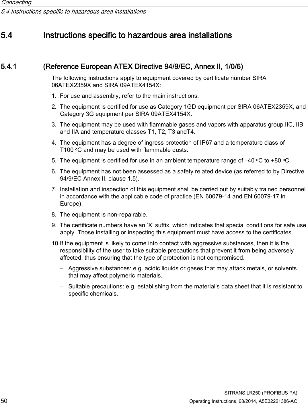 Connecting   5.4 Instructions specific to hazardous area installations  SITRANS LR250 (PROFIBUS PA) 50 Operating Instructions, 08/2014, A5E32221386-AC 5.4 Instructions specific to hazardous area installations 5.4.1 (Reference European ATEX Directive 94/9/EC, Annex II, 1/0/6) The following instructions apply to equipment covered by certificate number SIRA 06ATEX2359X and SIRA 09ATEX4154X: 1. For use and assembly, refer to the main instructions. 2. The equipment is certified for use as Category 1GD equipment per SIRA 06ATEX2359X, and Category 3G equipment per SIRA 09ATEX4154X. 3. The equipment may be used with flammable gases and vapors with apparatus group IIC, IIB and IIA and temperature classes T1, T2, T3 andT4. 4. The equipment has a degree of ingress protection of IP67 and a temperature class of T100 oC and may be used with flammable dusts. 5. The equipment is certified for use in an ambient temperature range of –40 oC to +80 oC. 6. The equipment has not been assessed as a safety related device (as referred to by Directive 94/9/EC Annex II, clause 1.5). 7. Installation and inspection of this equipment shall be carried out by suitably trained personnel in accordance with the applicable code of practice (EN 60079-14 and EN 60079-17 in Europe). 8. The equipment is non-repairable. 9. The certificate numbers have an ’X’ suffix, which indicates that special conditions for safe use apply. Those installing or inspecting this equipment must have access to the certificates. 10.If the equipment is likely to come into contact with aggressive substances, then it is the responsibility of the user to take suitable precautions that prevent it from being adversely affected, thus ensuring that the type of protection is not compromised. – Aggressive substances: e.g. acidic liquids or gases that may attack metals, or solvents that may affect polymeric materials. – Suitable precautions: e.g. establishing from the material’s data sheet that it is resistant to specific chemicals. 