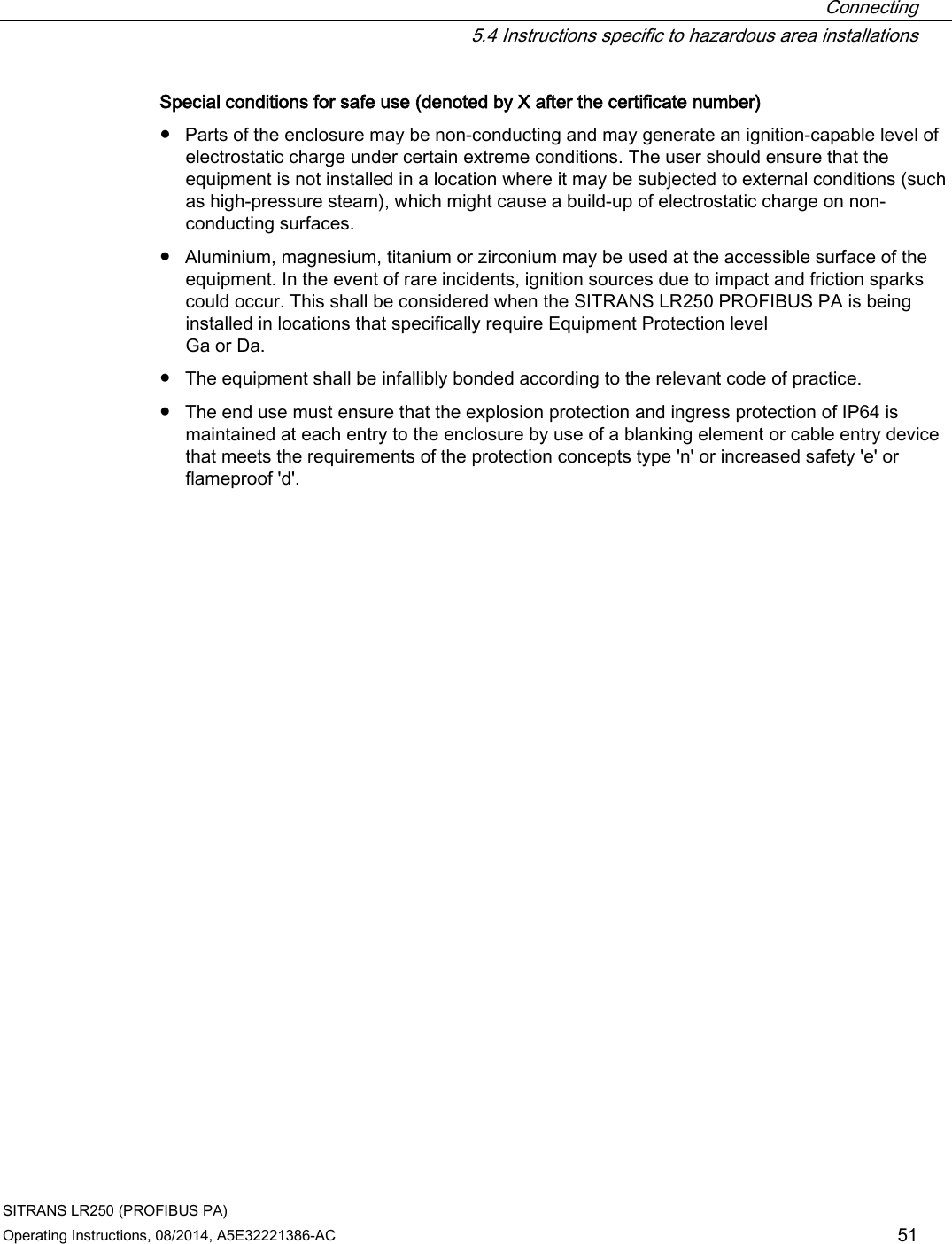  Connecting  5.4 Instructions specific to hazardous area installations SITRANS LR250 (PROFIBUS PA) Operating Instructions, 08/2014, A5E32221386-AC 51 Special conditions for safe use (denoted by X after the certificate number) ● Parts of the enclosure may be non-conducting and may generate an ignition-capable level of electrostatic charge under certain extreme conditions. The user should ensure that the equipment is not installed in a location where it may be subjected to external conditions (such as high-pressure steam), which might cause a build-up of electrostatic charge on non-conducting surfaces. ● Aluminium, magnesium, titanium or zirconium may be used at the accessible surface of the equipment. In the event of rare incidents, ignition sources due to impact and friction sparks could occur. This shall be considered when the SITRANS LR250 PROFIBUS PA is being installed in locations that specifically require Equipment Protection level  Ga or Da. ● The equipment shall be infallibly bonded according to the relevant code of practice. ● The end use must ensure that the explosion protection and ingress protection of IP64 is maintained at each entry to the enclosure by use of a blanking element or cable entry device that meets the requirements of the protection concepts type &apos;n&apos; or increased safety &apos;e&apos; or flameproof &apos;d&apos;. 