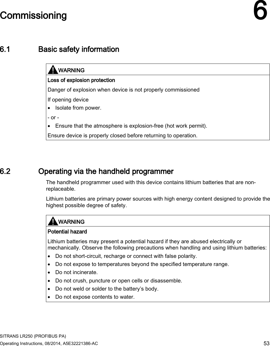  SITRANS LR250 (PROFIBUS PA) Operating Instructions, 08/2014, A5E32221386-AC 53  Commissioning 6 6.1 Basic safety information   WARNING Loss of explosion protection Danger of explosion when device is not properly commissioned If opening device • Isolate from power. - or - • Ensure that the atmosphere is explosion-free (hot work permit). Ensure device is properly closed before returning to operation.  6.2 Operating via the handheld programmer The handheld programmer used with this device contains lithium batteries that are non-replaceable. Lithium batteries are primary power sources with high energy content designed to provide the highest possible degree of safety.    WARNING Potential hazard Lithium batteries may present a potential hazard if they are abused electrically or mechanically. Observe the following precautions when handling and using lithium batteries: • Do not short-circuit, recharge or connect with false polarity. • Do not expose to temperatures beyond the specified temperature range. • Do not incinerate. • Do not crush, puncture or open cells or disassemble. • Do not weld or solder to the battery’s body. • Do not expose contents to water.  