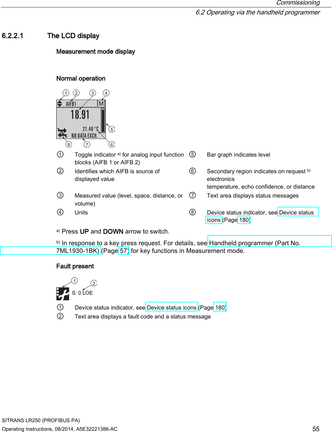  Commissioning  6.2 Operating via the handheld programmer SITRANS LR250 (PROFIBUS PA) Operating Instructions, 08/2014, A5E32221386-AC 55 6.2.2.1 The LCD display Measurement mode display  Normal operation  ① Toggle indicator a) for analog input function blocks (AIFB 1 or AIFB 2) ⑤ Bar graph indicates level ② Identifies which AIFB is source of displayed value ⑥ Secondary region indicates on request b) electronics temperature, echo confidence, or distance ③ Measured value (level, space, distance, or volume) ⑦ Text area displays status messages ④ Units ⑧ Device status indicator, see Device status icons (Page 180) a) Press UP and DOWN arrow to switch. b) In response to a key press request. For details, see Handheld programmer (Part No. 7ML1930-1BK) (Page 57) for key functions in Measurement mode. Fault present  ① Device status indicator, see Device status icons (Page 180) ② Text area displays a fault code and a status message 