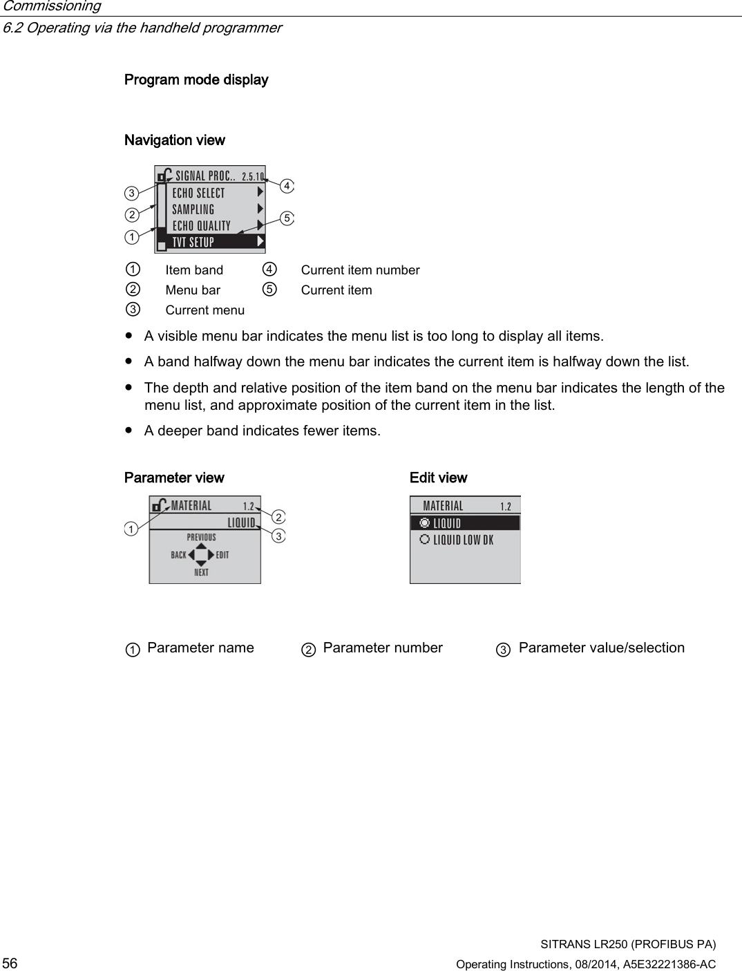 Commissioning   6.2 Operating via the handheld programmer  SITRANS LR250 (PROFIBUS PA) 56 Operating Instructions, 08/2014, A5E32221386-AC Program mode display  Navigation view  ① Item band ④ Current item number ② Menu bar ⑤ Current item ③ Current menu     ● A visible menu bar indicates the menu list is too long to display all items. ● A band halfway down the menu bar indicates the current item is halfway down the list. ● The depth and relative position of the item band on the menu bar indicates the length of the menu list, and approximate position of the current item in the list. ● A deeper band indicates fewer items.  Parameter view Edit view     ① Parameter name ② Parameter number ③ Parameter value/selection 