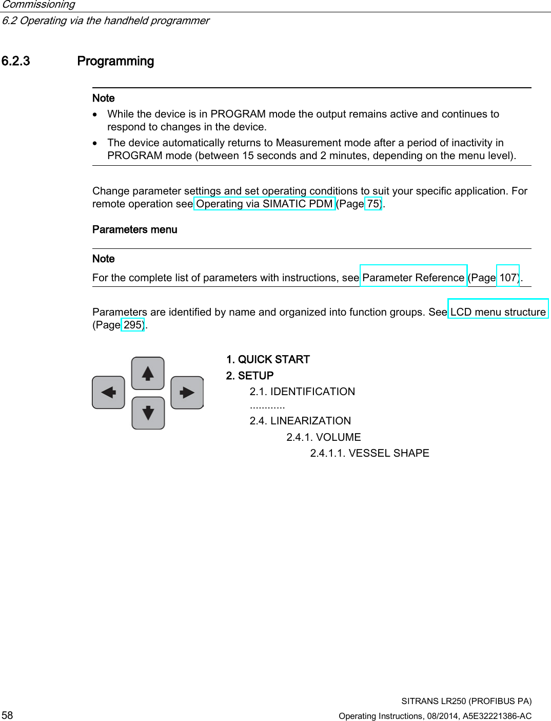 Commissioning   6.2 Operating via the handheld programmer  SITRANS LR250 (PROFIBUS PA) 58 Operating Instructions, 08/2014, A5E32221386-AC 6.2.3 Programming   Note • While the device is in PROGRAM mode the output remains active and continues to respond to changes in the device. • The device automatically returns to Measurement mode after a period of inactivity in PROGRAM mode (between 15 seconds and 2 minutes, depending on the menu level).  Change parameter settings and set operating conditions to suit your specific application. For remote operation see Operating via SIMATIC PDM (Page 75). Parameters menu   Note For the complete list of parameters with instructions, see Parameter Reference (Page 107).  Parameters are identified by name and organized into function groups. See LCD menu structure (Page 295).   1. QUICK START 2. SETUP  2.1. IDENTIFICATION  ............ 2.4. LINEARIZATION      2.4.1. VOLUME        2.4.1.1. VESSEL SHAPE 