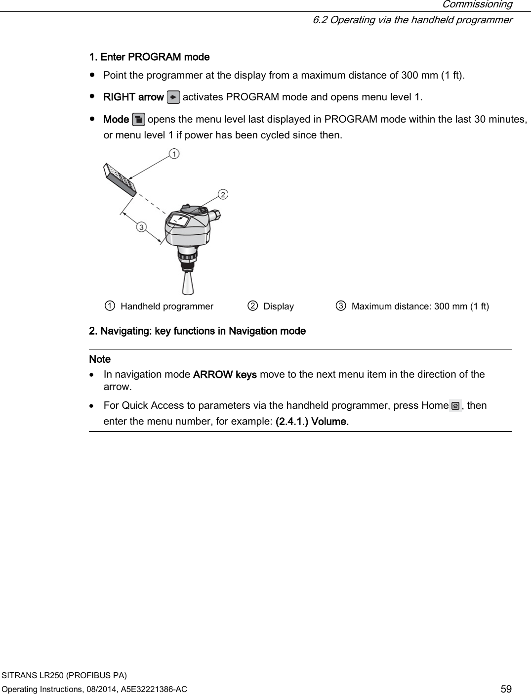  Commissioning  6.2 Operating via the handheld programmer SITRANS LR250 (PROFIBUS PA) Operating Instructions, 08/2014, A5E32221386-AC 59 1. Enter PROGRAM mode ● Point the programmer at the display from a maximum distance of 300 mm (1 ft). ● RIGHT arrow   activates PROGRAM mode and opens menu level 1. ● Mode  opens the menu level last displayed in PROGRAM mode within the last 30 minutes, or menu level 1 if power has been cycled since then.  ① Handheld programmer ② Display ③ Maximum distance: 300 mm (1 ft) 2. Navigating: key functions in Navigation mode   Note • In navigation mode ARROW keys move to the next menu item in the direction of the arrow. • For Quick Access to parameters via the handheld programmer, press Home , then enter the menu number, for example: (2.4.1.) Volume.   