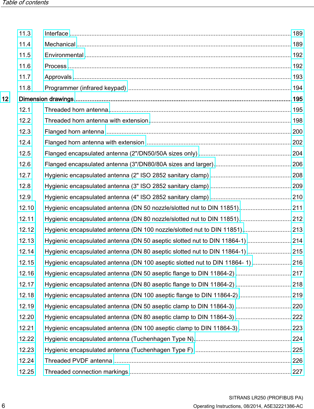 Table of contents      SITRANS LR250 (PROFIBUS PA) 6 Operating Instructions, 08/2014, A5E32221386-AC 11.3 Interface .................................................................................................................................... 189 11.4 Mechanical ................................................................................................................................ 189 11.5 Environmental ........................................................................................................................... 192 11.6 Process ..................................................................................................................................... 192 11.7 Approvals .................................................................................................................................. 193 11.8 Programmer (infrared keypad) .................................................................................................. 194 12 Dimension drawings ............................................................................................................................. 195 12.1 Threaded horn antenna............................................................................................................. 195 12.2 Threaded horn antenna with extension ..................................................................................... 198 12.3 Flanged horn antenna ............................................................................................................... 200 12.4 Flanged horn antenna with extension ....................................................................................... 202 12.5 Flanged encapsulated antenna (2&quot;/DN50/50A sizes only) ....................................................... 204 12.6 Flanged encapsulated antenna (3&quot;/DN80/80A sizes and larger) .............................................. 206 12.7 Hygienic encapsulated antenna (2&quot; ISO 2852 sanitary clamp) ................................................ 208 12.8 Hygienic encapsulated antenna (3&quot; ISO 2852 sanitary clamp) ................................................ 209 12.9 Hygienic encapsulated antenna (4&quot; ISO 2852 sanitary clamp) ................................................ 210 12.10 Hygienic encapsulated antenna (DN 50 nozzle/slotted nut to DIN 11851) ............................... 211 12.11 Hygienic encapsulated antenna (DN 80 nozzle/slotted nut to DIN 11851) ............................... 212 12.12 Hygienic encapsulated antenna (DN 100 nozzle/slotted nut to DIN 11851) ............................. 213 12.13 Hygienic encapsulated antenna (DN 50 aseptic slotted nut to DIN 11864-1) .......................... 214 12.14 Hygienic encapsulated antenna (DN 80 aseptic slotted nut to DIN 11864-1) .......................... 215 12.15 Hygienic encapsulated antenna (DN 100 aseptic slotted nut to DIN 11864- 1) ....................... 216 12.16 Hygienic encapsulated antenna (DN 50 aseptic flange to DIN 11864-2) ................................. 217 12.17 Hygienic encapsulated antenna (DN 80 aseptic flange to DIN 11864-2) ................................. 218 12.18 Hygienic encapsulated antenna (DN 100 aseptic flange to DIN 11864-2) ............................... 219 12.19 Hygienic encapsulated antenna (DN 50 aseptic clamp to DIN 11864-3) ................................. 220 12.20 Hygienic encapsulated antenna (DN 80 aseptic clamp to DIN 11864-3) ................................. 222 12.21 Hygienic encapsulated antenna (DN 100 aseptic clamp to DIN 11864-3) ............................... 223 12.22 Hygienic encapsulated antenna (Tuchenhagen Type N).......................................................... 224 12.23 Hygienic encapsulated antenna (Tuchenhagen Type F) .......................................................... 225 12.24 Threaded PVDF antenna .......................................................................................................... 226 12.25 Threaded connection markings ................................................................................................. 227 