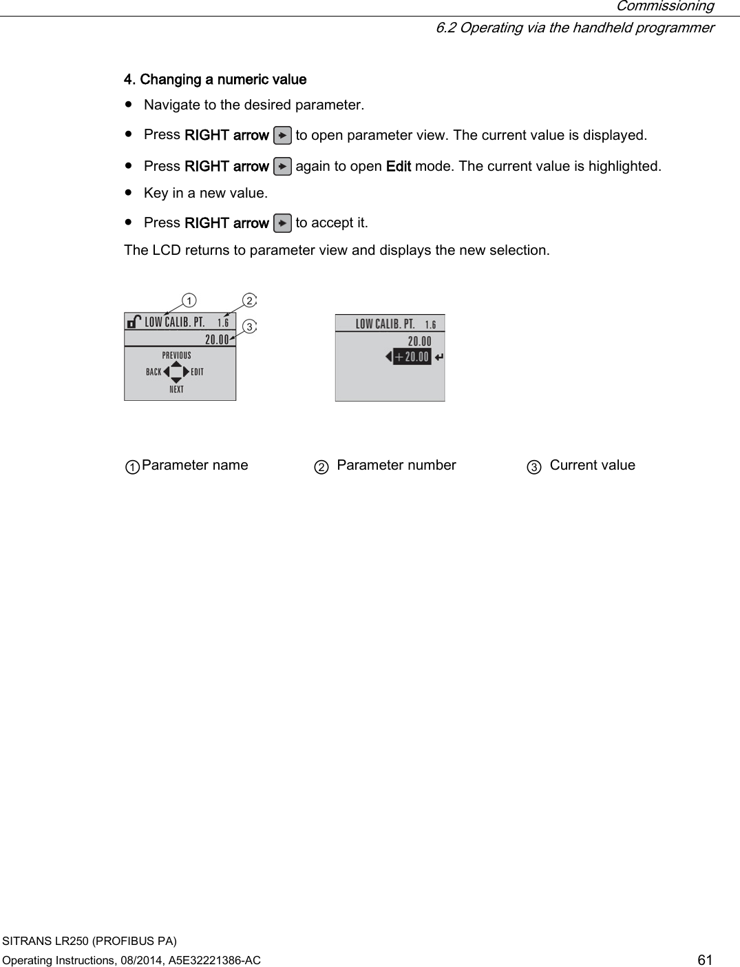  Commissioning  6.2 Operating via the handheld programmer SITRANS LR250 (PROFIBUS PA) Operating Instructions, 08/2014, A5E32221386-AC 61 4. Changing a numeric value ● Navigate to the desired parameter. ● Press RIGHT arrow   to open parameter view. The current value is displayed. ● Press RIGHT arrow   again to open Edit mode. The current value is highlighted. ● Key in a new value. ● Press RIGHT arrow   to accept it. The LCD returns to parameter view and displays the new selection.       ① Parameter name ② Parameter number ③ Current value 