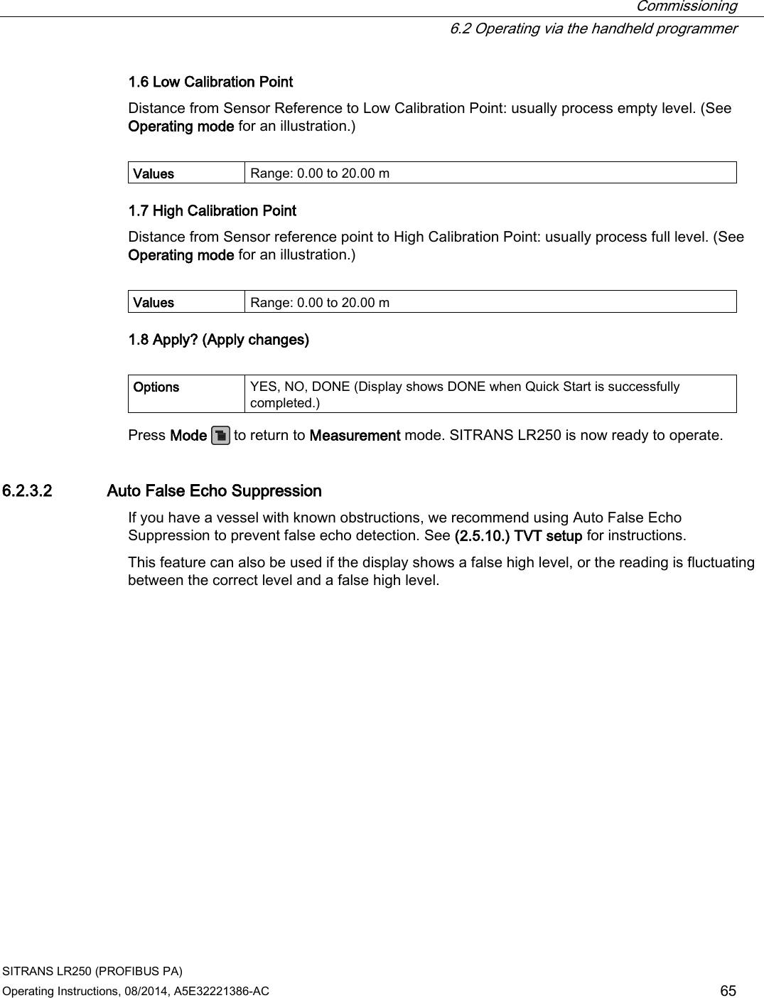  Commissioning  6.2 Operating via the handheld programmer SITRANS LR250 (PROFIBUS PA) Operating Instructions, 08/2014, A5E32221386-AC 65 1.6 Low Calibration Point Distance from Sensor Reference to Low Calibration Point: usually process empty level. (See Operating mode for an illustration.)  Values Range: 0.00 to 20.00 m 1.7 High Calibration Point Distance from Sensor reference point to High Calibration Point: usually process full level. (See Operating mode for an illustration.)  Values Range: 0.00 to 20.00 m 1.8 Apply? (Apply changes)  Options YES, NO, DONE (Display shows DONE when Quick Start is successfully completed.) Press Mode   to return to Measurement mode. SITRANS LR250 is now ready to operate. 6.2.3.2 Auto False Echo Suppression If you have a vessel with known obstructions, we recommend using Auto False Echo Suppression to prevent false echo detection. See (2.5.10.) TVT setup for instructions. This feature can also be used if the display shows a false high level, or the reading is fluctuating between the correct level and a false high level. 