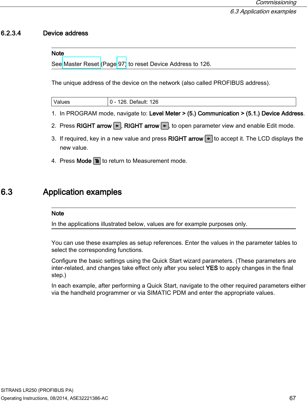  Commissioning  6.3 Application examples SITRANS LR250 (PROFIBUS PA) Operating Instructions, 08/2014, A5E32221386-AC 67 6.2.3.4 Device address   Note See Master Reset (Page 97) to reset Device Address to 126.  The unique address of the device on the network (also called PROFIBUS address).  Values 0 - 126. Default: 126 1. In PROGRAM mode, navigate to: Level Meter &gt; (5.) Communication &gt; (5.1.) Device Address. 2. Press RIGHT arrow , RIGHT arrow , to open parameter view and enable Edit mode. 3. If required, key in a new value and press RIGHT arrow   to accept it. The LCD displays the new value. 4. Press Mode   to return to Measurement mode. 6.3 Application examples   Note In the applications illustrated below, values are for example purposes only.  You can use these examples as setup references. Enter the values in the parameter tables to select the corresponding functions. Configure the basic settings using the Quick Start wizard parameters. (These parameters are inter-related, and changes take effect only after you select YES to apply changes in the final step.) In each example, after performing a Quick Start, navigate to the other required parameters either via the handheld programmer or via SIMATIC PDM and enter the appropriate values. 