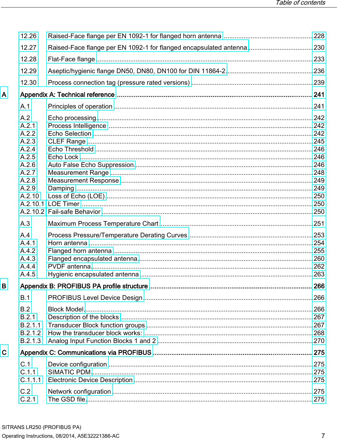  Table of contents   SITRANS LR250 (PROFIBUS PA) Operating Instructions, 08/2014, A5E32221386-AC 7 12.26 Raised-Face flange per EN 1092-1 for flanged horn antenna ................................................... 228 12.27 Raised-Face flange per EN 1092-1 for flanged encapsulated antenna..................................... 230 12.28 Flat-Face flange ......................................................................................................................... 233 12.29 Aseptic/hygienic flange DN50, DN80, DN100 for DIN 11864-2 ................................................. 236 12.30 Process connection tag (pressure rated versions) .................................................................... 239 A  Appendix A: Technical reference ......................................................................................................... 241 A.1 Principles of operation ............................................................................................................... 241 A.2 Echo processing......................................................................................................................... 242 A.2.1 Process Intelligence ................................................................................................................... 242 A.2.2 Echo Selection ........................................................................................................................... 242 A.2.3 CLEF Range .............................................................................................................................. 245 A.2.4 Echo Threshold .......................................................................................................................... 246 A.2.5 Echo Lock .................................................................................................................................. 246 A.2.6 Auto False Echo Suppression .................................................................................................... 246 A.2.7 Measurement Range ................................................................................................................. 248 A.2.8 Measurement Response ............................................................................................................ 249 A.2.9 Damping ..................................................................................................................................... 249 A.2.10 Loss of Echo (LOE) .................................................................................................................... 250 A.2.10.1 LOE Timer .................................................................................................................................. 250 A.2.10.2 Fail-safe Behavior ...................................................................................................................... 250 A.3 Maximum Process Temperature Chart ...................................................................................... 251 A.4 Process Pressure/Temperature Derating Curves ...................................................................... 253 A.4.1 Horn antenna ............................................................................................................................. 254 A.4.2 Flanged horn antenna ................................................................................................................ 255 A.4.3 Flanged encapsulated antenna .................................................................................................. 260 A.4.4 PVDF antenna............................................................................................................................ 262 A.4.5 Hygienic encapsulated antenna ................................................................................................. 263 B  Appendix B: PROFIBUS PA profile structure ....................................................................................... 266 B.1 PROFIBUS Level Device Design ............................................................................................... 266 B.2 Block Model ................................................................................................................................ 266 B.2.1 Description of the blocks ............................................................................................................ 267 B.2.1.1 Transducer Block function groups ............................................................................................. 267 B.2.1.2 How the transducer block works: ............................................................................................... 268 B.2.1.3 Analog Input Function Blocks 1 and 2 ....................................................................................... 270 C  Appendix C: Communications via PROFIBUS ..................................................................................... 275 C.1 Device configuration .................................................................................................................. 275 C.1.1 SIMATIC PDM ............................................................................................................................ 275 C.1.1.1 Electronic Device Description .................................................................................................... 275 C.2 Network configuration ................................................................................................................ 275 C.2.1 The GSD file ............................................................................................................................... 275 