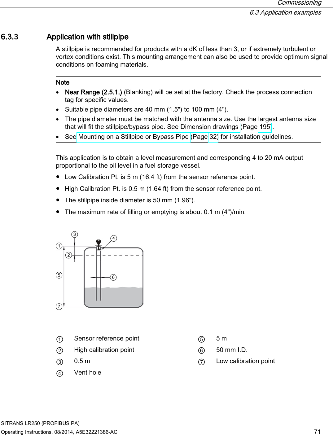  Commissioning  6.3 Application examples SITRANS LR250 (PROFIBUS PA) Operating Instructions, 08/2014, A5E32221386-AC 71 6.3.3 Application with stillpipe A stillpipe is recommended for products with a dK of less than 3, or if extremely turbulent or vortex conditions exist. This mounting arrangement can also be used to provide optimum signal conditions on foaming materials.   Note • Near Range (2.5.1.) (Blanking) will be set at the factory. Check the process connection tag for specific values. • Suitable pipe diameters are 40 mm (1.5&quot;) to 100 mm (4&quot;). • The pipe diameter must be matched with the antenna size. Use the largest antenna size that will fit the stillpipe/bypass pipe. See Dimension drawings (Page 195). • See Mounting on a Stillpipe or Bypass Pipe (Page 32) for installation guidelines.  This application is to obtain a level measurement and corresponding 4 to 20 mA output proportional to the oil level in a fuel storage vessel. ● Low Calibration Pt. is 5 m (16.4 ft) from the sensor reference point. ● High Calibration Pt. is 0.5 m (1.64 ft) from the sensor reference point. ● The stillpipe inside diameter is 50 mm (1.96&quot;). ● The maximum rate of filling or emptying is about 0.1 m (4&quot;)/min.      ① Sensor reference point ⑤ 5 m ② High calibration point ⑥ 50 mm I.D. ③ 0.5 m ⑦ Low calibration point ④ Vent hole  