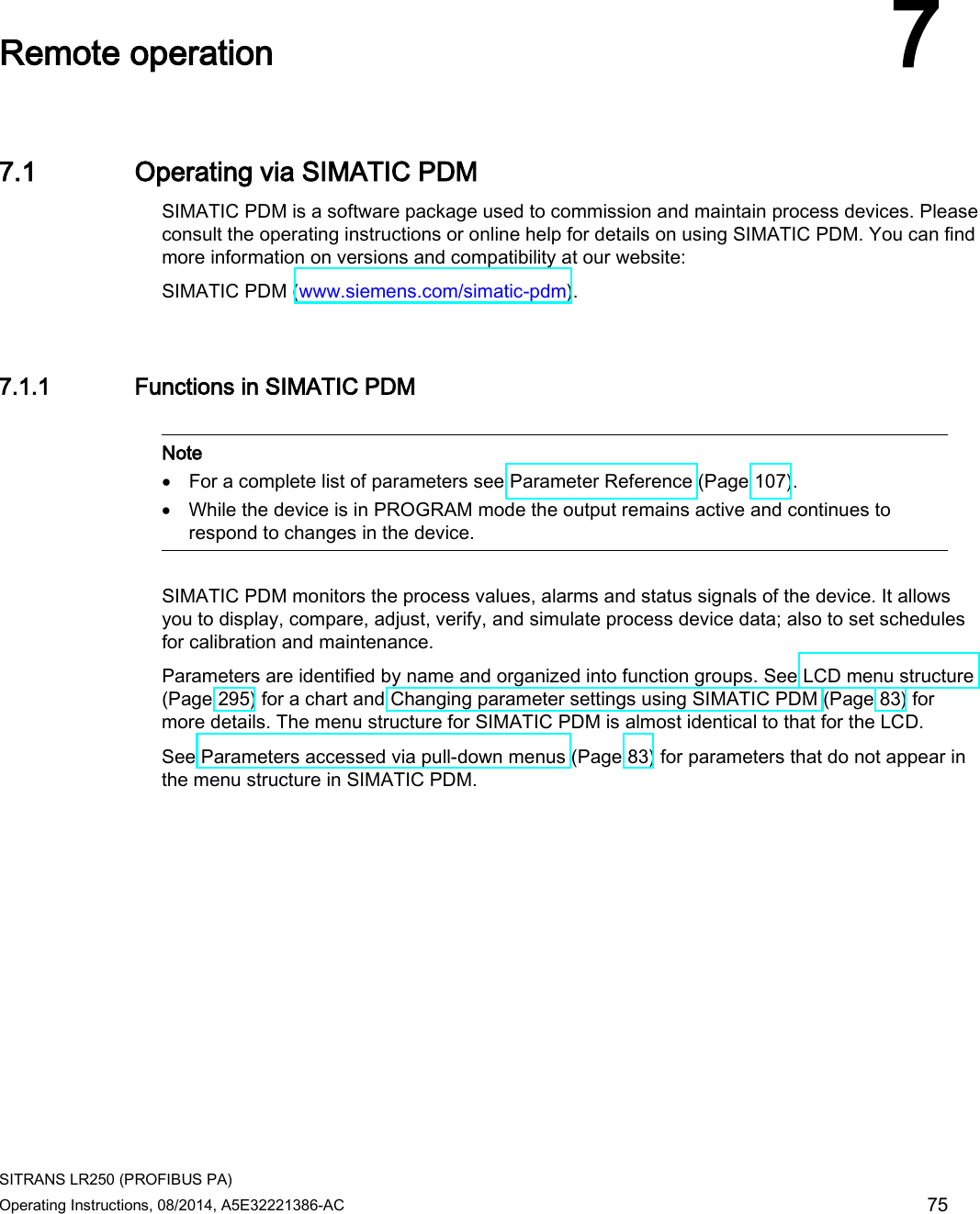 SITRANS LR250 (PROFIBUS PA) Operating Instructions, 08/2014, A5E32221386-AC 75  Remote operation 7 7.1 Operating via SIMATIC PDM SIMATIC PDM is a software package used to commission and maintain process devices. Please consult the operating instructions or online help for details on using SIMATIC PDM. You can find more information on versions and compatibility at our website: SIMATIC PDM (www.siemens.com/simatic-pdm). 7.1.1 Functions in SIMATIC PDM   Note • For a complete list of parameters see Parameter Reference (Page 107). • While the device is in PROGRAM mode the output remains active and continues to respond to changes in the device.  SIMATIC PDM monitors the process values, alarms and status signals of the device. It allows you to display, compare, adjust, verify, and simulate process device data; also to set schedules for calibration and maintenance. Parameters are identified by name and organized into function groups. See LCD menu structure (Page 295) for a chart and Changing parameter settings using SIMATIC PDM (Page 83) for more details. The menu structure for SIMATIC PDM is almost identical to that for the LCD. See Parameters accessed via pull-down menus (Page 83) for parameters that do not appear in the menu structure in SIMATIC PDM.  