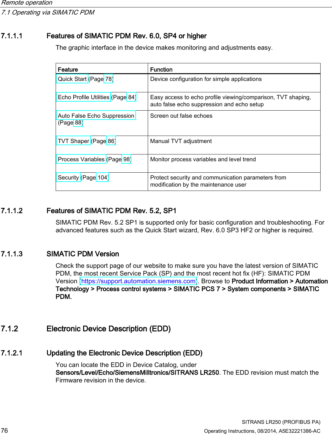 Remote operation   7.1 Operating via SIMATIC PDM  SITRANS LR250 (PROFIBUS PA) 76 Operating Instructions, 08/2014, A5E32221386-AC 7.1.1.1 Features of SIMATIC PDM Rev. 6.0, SP4 or higher The graphic interface in the device makes monitoring and adjustments easy.  Feature Function Quick Start (Page 78)  Device configuration for simple applications Echo Profile Utilities (Page 84)  Easy access to echo profile viewing/comparison, TVT shaping, auto false echo suppression and echo setup Auto False Echo Suppression (Page 88)  Screen out false echoes TVT Shaper (Page 86)  Manual TVT adjustment Process Variables (Page 98)  Monitor process variables and level trend Security (Page 104)  Protect security and communication parameters from modification by the maintenance user 7.1.1.2 Features of SIMATIC PDM Rev. 5.2, SP1 SIMATIC PDM Rev. 5.2 SP1 is supported only for basic configuration and troubleshooting. For advanced features such as the Quick Start wizard, Rev. 6.0 SP3 HF2 or higher is required. 7.1.1.3 SIMATIC PDM Version Check the support page of our website to make sure you have the latest version of SIMATIC PDM, the most recent Service Pack (SP) and the most recent hot fix (HF): SIMATIC PDM Version (https://support.automation.siemens.com). Browse to Product Information &gt; Automation Technology &gt; Process control systems &gt; SIMATIC PCS 7 &gt; System components &gt; SIMATIC PDM. 7.1.2 Electronic Device Description (EDD) 7.1.2.1 Updating the Electronic Device Description (EDD) You can locate the EDD in Device Catalog, under Sensors/Level/Echo/SiemensMilltronics/SITRANS LR250. The EDD revision must match the Firmware revision in the device. 