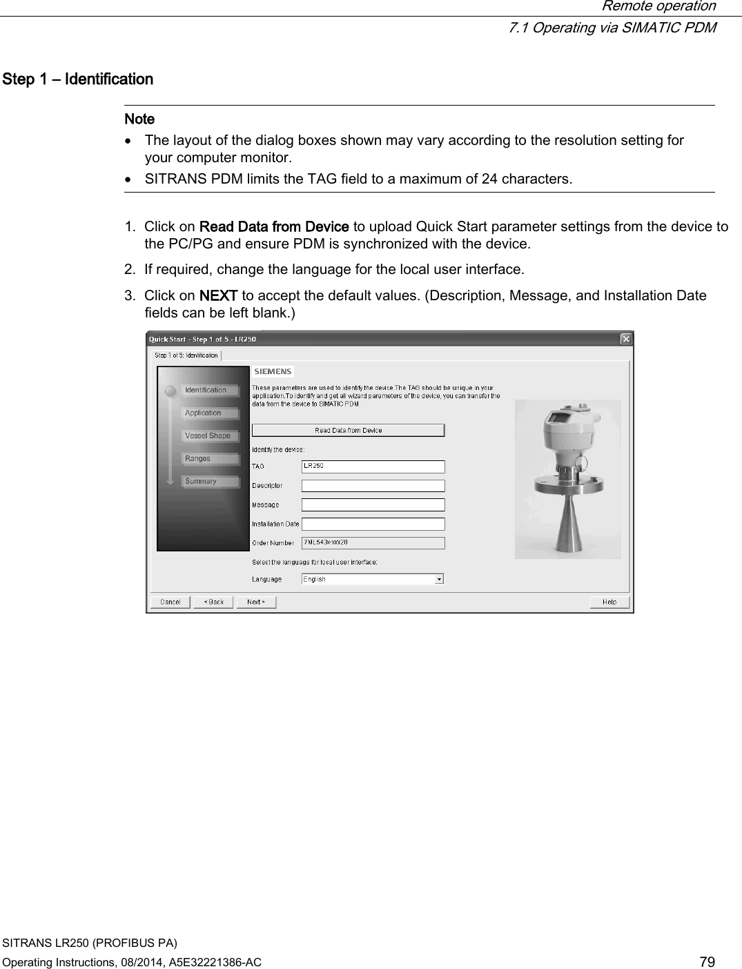  Remote operation  7.1 Operating via SIMATIC PDM SITRANS LR250 (PROFIBUS PA) Operating Instructions, 08/2014, A5E32221386-AC 79 Step 1 – Identification   Note • The layout of the dialog boxes shown may vary according to the resolution setting for your computer monitor. • SITRANS PDM limits the TAG field to a maximum of 24 characters.  1. Click on Read Data from Device to upload Quick Start parameter settings from the device to the PC/PG and ensure PDM is synchronized with the device. 2. If required, change the language for the local user interface. 3. Click on NEXT to accept the default values. (Description, Message, and Installation Date fields can be left blank.)  