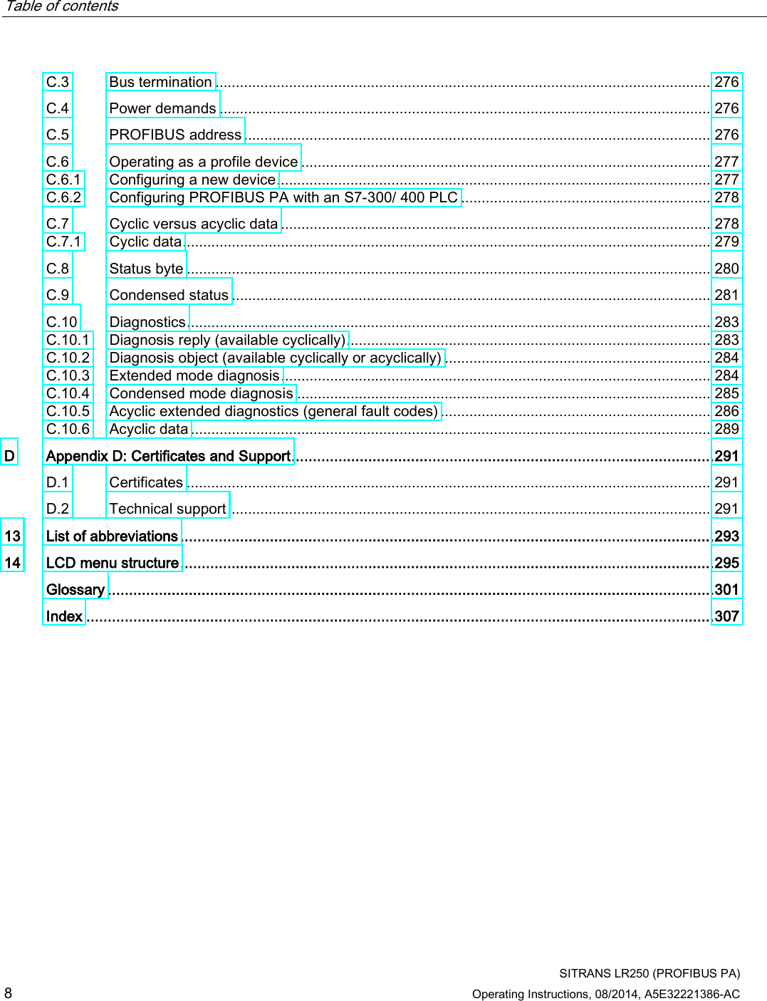 Table of contents      SITRANS LR250 (PROFIBUS PA) 8 Operating Instructions, 08/2014, A5E32221386-AC C.3 Bus termination ......................................................................................................................... 276 C.4 Power demands ........................................................................................................................ 276 C.5 PROFIBUS address .................................................................................................................. 276 C.6 Operating as a profile device .................................................................................................... 277 C.6.1 Configuring a new device .......................................................................................................... 277 C.6.2 Configuring PROFIBUS PA with an S7-300/ 400 PLC ............................................................. 278 C.7 Cyclic versus acyclic data ......................................................................................................... 278 C.7.1 Cyclic data ................................................................................................................................. 279 C.8 Status byte ................................................................................................................................ 280 C.9 Condensed status ..................................................................................................................... 281 C.10 Diagnostics ................................................................................................................................ 283 C.10.1 Diagnosis reply (available cyclically) ......................................................................................... 283 C.10.2 Diagnosis object (available cyclically or acyclically) ................................................................. 284 C.10.3 Extended mode diagnosis ......................................................................................................... 284 C.10.4 Condensed mode diagnosis ..................................................................................................... 285 C.10.5 Acyclic extended diagnostics (general fault codes) .................................................................. 286 C.10.6 Acyclic data ............................................................................................................................... 289 D  Appendix D: Certificates and Support ................................................................................................... 291 D.1 Certificates ................................................................................................................................ 291 D.2 Technical support ...................................................................................................................... 291 13 List of abbreviations ............................................................................................................................. 293 14 LCD menu structure ............................................................................................................................. 295  Glossary .............................................................................................................................................. 301  Index ................................................................................................................................................... 307 
