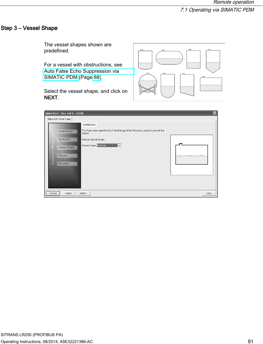  Remote operation  7.1 Operating via SIMATIC PDM SITRANS LR250 (PROFIBUS PA) Operating Instructions, 08/2014, A5E32221386-AC 81 Step 3 – Vessel Shape  The vessel shapes shown are predefined.   For a vessel with obstructions, see Auto False Echo Suppression via SIMATIC PDM (Page 88).  Select the vessel shape, and click on NEXT.    