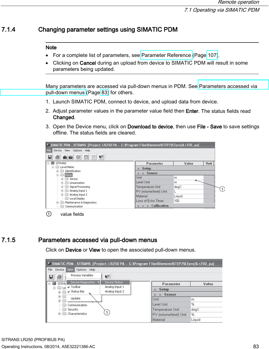 Remote operation  7.1 Operating via SIMATIC PDM SITRANS LR250 (PROFIBUS PA) Operating Instructions, 08/2014, A5E32221386-AC 83 7.1.4 Changing parameter settings using SIMATIC PDM   Note • For a complete list of parameters, see Parameter Reference (Page 107). • Clicking on Cancel during an upload from device to SIMATIC PDM will result in some parameters being updated.  Many parameters are accessed via pull-down menus in PDM. See Parameters accessed via pull-down menus (Page 83) for others. 1. Launch SIMATIC PDM, connect to device, and upload data from device. 2. Adjust parameter values in the parameter value field then Enter. The status fields read Changed. 3. Open the Device menu, click on Download to device, then use File - Save to save settings offline. The status fields are cleared.  ① value fields 7.1.5 Parameters accessed via pull-down menus Click on Device or View to open the associated pull-down menus.  
