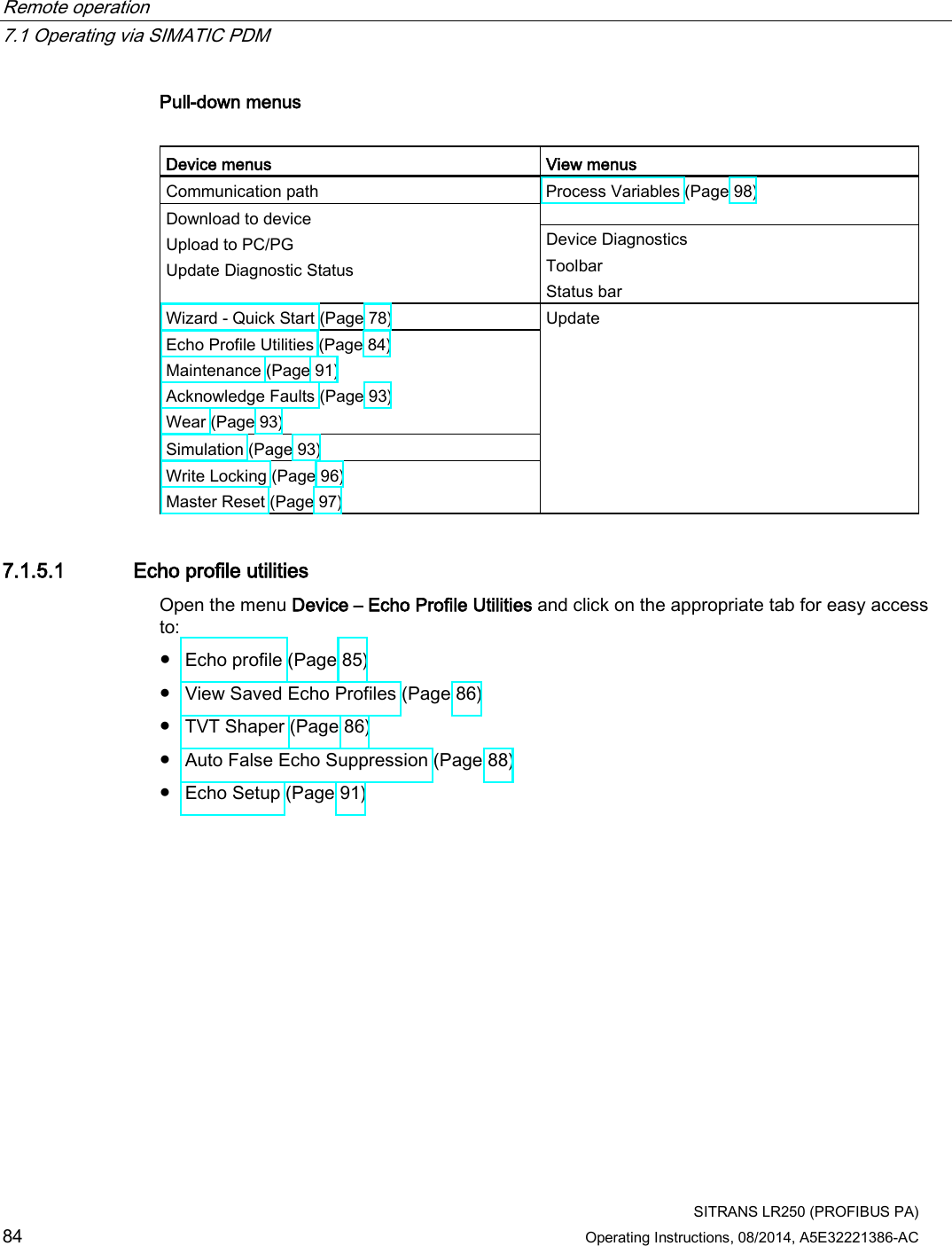 Remote operation   7.1 Operating via SIMATIC PDM  SITRANS LR250 (PROFIBUS PA) 84 Operating Instructions, 08/2014, A5E32221386-AC Pull-down menus  Device menus View menus Communication path Process Variables (Page 98) Download to device Upload to PC/PG Update Diagnostic Status Device Diagnostics Toolbar Status bar Wizard - Quick Start (Page 78)  Update Echo Profile Utilities (Page 84) Maintenance (Page 91) Acknowledge Faults (Page 93) Wear (Page 93) Simulation (Page 93) Write Locking (Page 96) Master Reset (Page 97) 7.1.5.1 Echo profile utilities Open the menu Device – Echo Profile Utilities and click on the appropriate tab for easy access to: ● Echo profile (Page 85)  ● View Saved Echo Profiles (Page 86) ● TVT Shaper (Page 86)  ● Auto False Echo Suppression (Page 88)  ● Echo Setup (Page 91) 