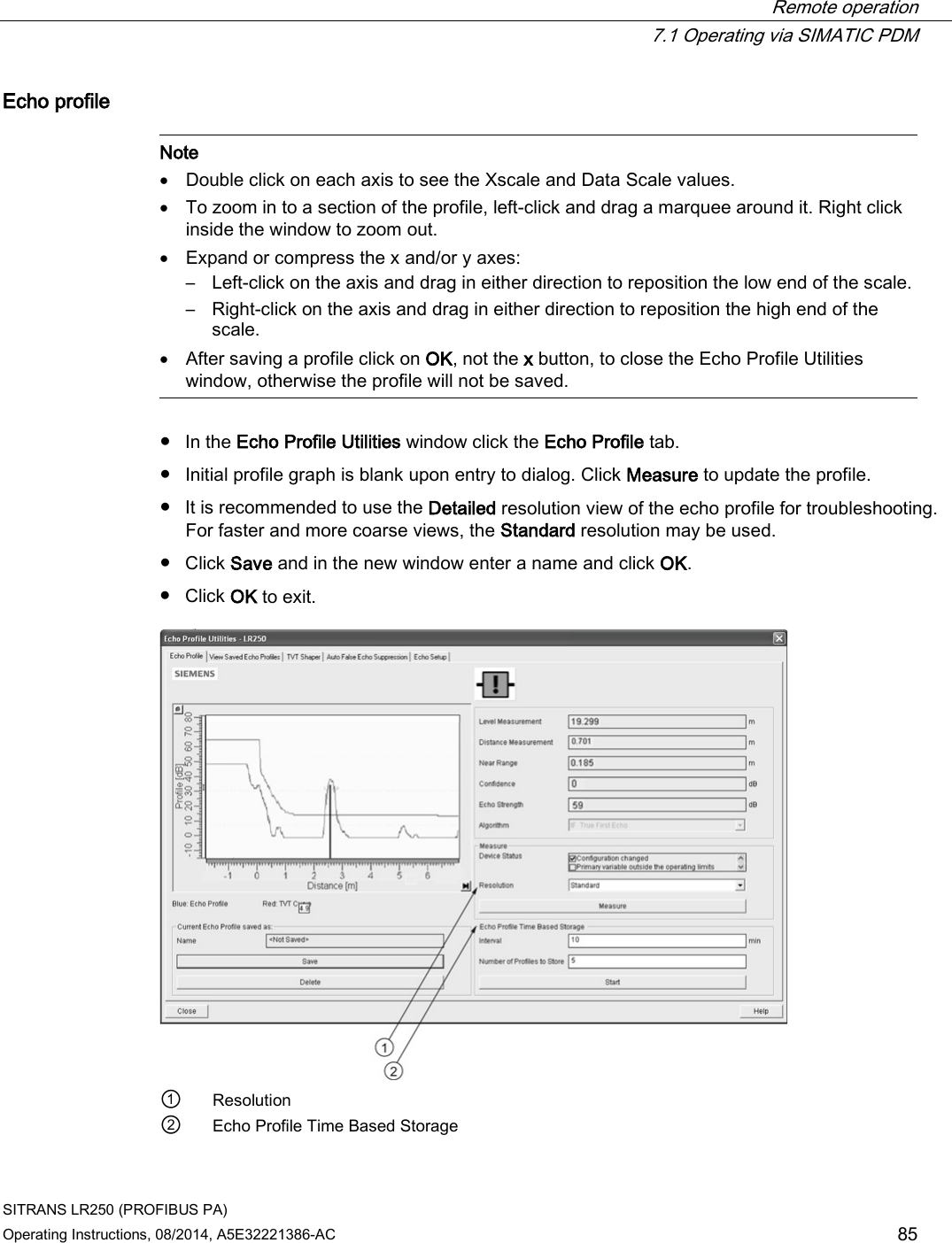  Remote operation  7.1 Operating via SIMATIC PDM SITRANS LR250 (PROFIBUS PA) Operating Instructions, 08/2014, A5E32221386-AC 85 Echo profile   Note • Double click on each axis to see the Xscale and Data Scale values. • To zoom in to a section of the profile, left-click and drag a marquee around it. Right click inside the window to zoom out. • Expand or compress the x and/or y axes: – Left-click on the axis and drag in either direction to reposition the low end of the scale. – Right-click on the axis and drag in either direction to reposition the high end of the scale. • After saving a profile click on OK, not the x button, to close the Echo Profile Utilities window, otherwise the profile will not be saved.  ● In the Echo Profile Utilities window click the Echo Profile tab. ● Initial profile graph is blank upon entry to dialog. Click Measure to update the profile. ● It is recommended to use the Detailed resolution view of the echo profile for troubleshooting. For faster and more coarse views, the Standard resolution may be used. ● Click Save and in the new window enter a name and click OK. ● Click OK to exit.  ① Resolution ② Echo Profile Time Based Storage 