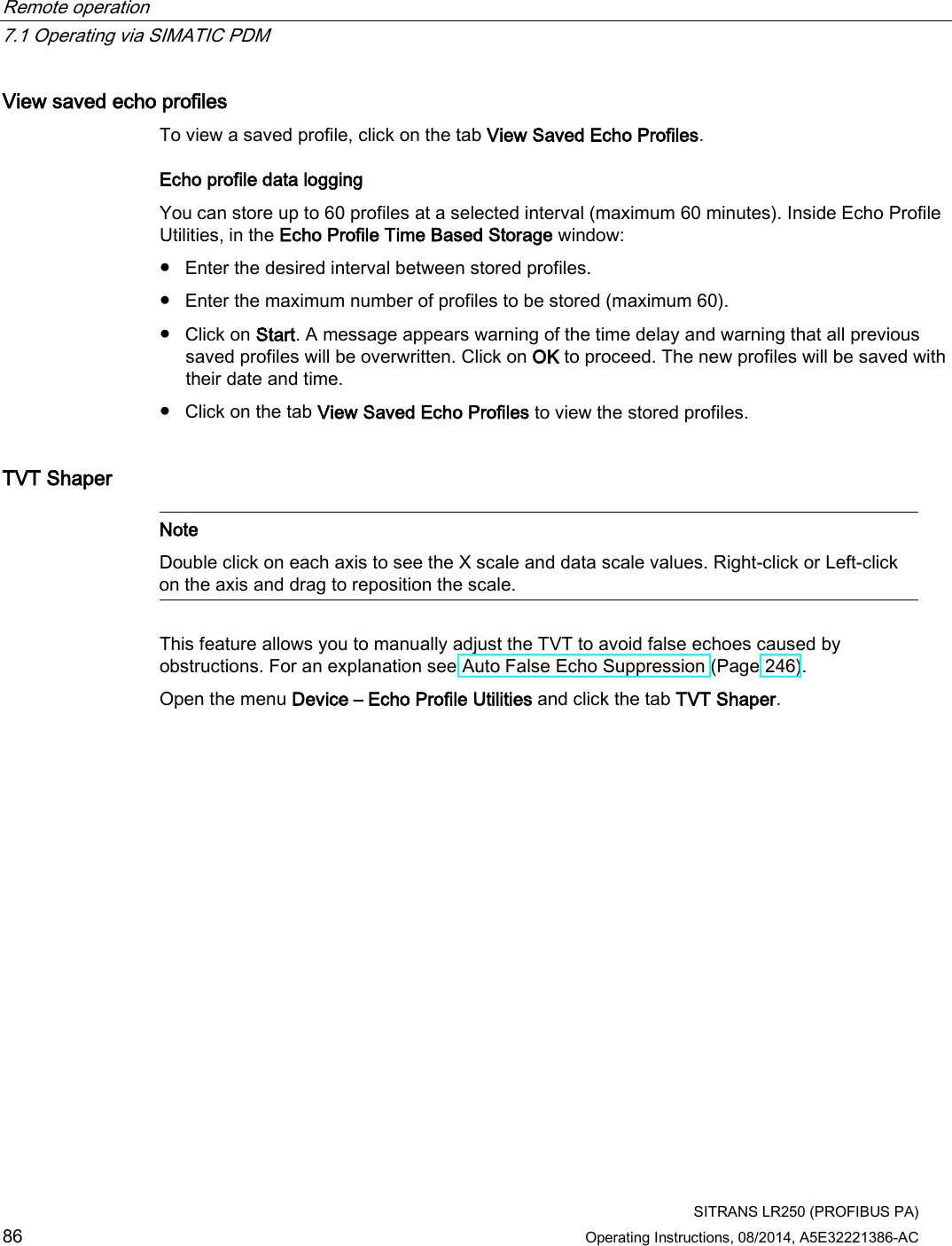 Remote operation   7.1 Operating via SIMATIC PDM  SITRANS LR250 (PROFIBUS PA) 86 Operating Instructions, 08/2014, A5E32221386-AC View saved echo profiles To view a saved profile, click on the tab View Saved Echo Profiles. Echo profile data logging You can store up to 60 profiles at a selected interval (maximum 60 minutes). Inside Echo Profile Utilities, in the Echo Profile Time Based Storage window: ● Enter the desired interval between stored profiles. ● Enter the maximum number of profiles to be stored (maximum 60). ● Click on Start. A message appears warning of the time delay and warning that all previous saved profiles will be overwritten. Click on OK to proceed. The new profiles will be saved with their date and time. ● Click on the tab View Saved Echo Profiles to view the stored profiles. TVT Shaper   Note Double click on each axis to see the X scale and data scale values. Right-click or Left-click on the axis and drag to reposition the scale.  This feature allows you to manually adjust the TVT to avoid false echoes caused by obstructions. For an explanation see Auto False Echo Suppression (Page 246).  Open the menu Device – Echo Profile Utilities and click the tab TVT Shaper. 