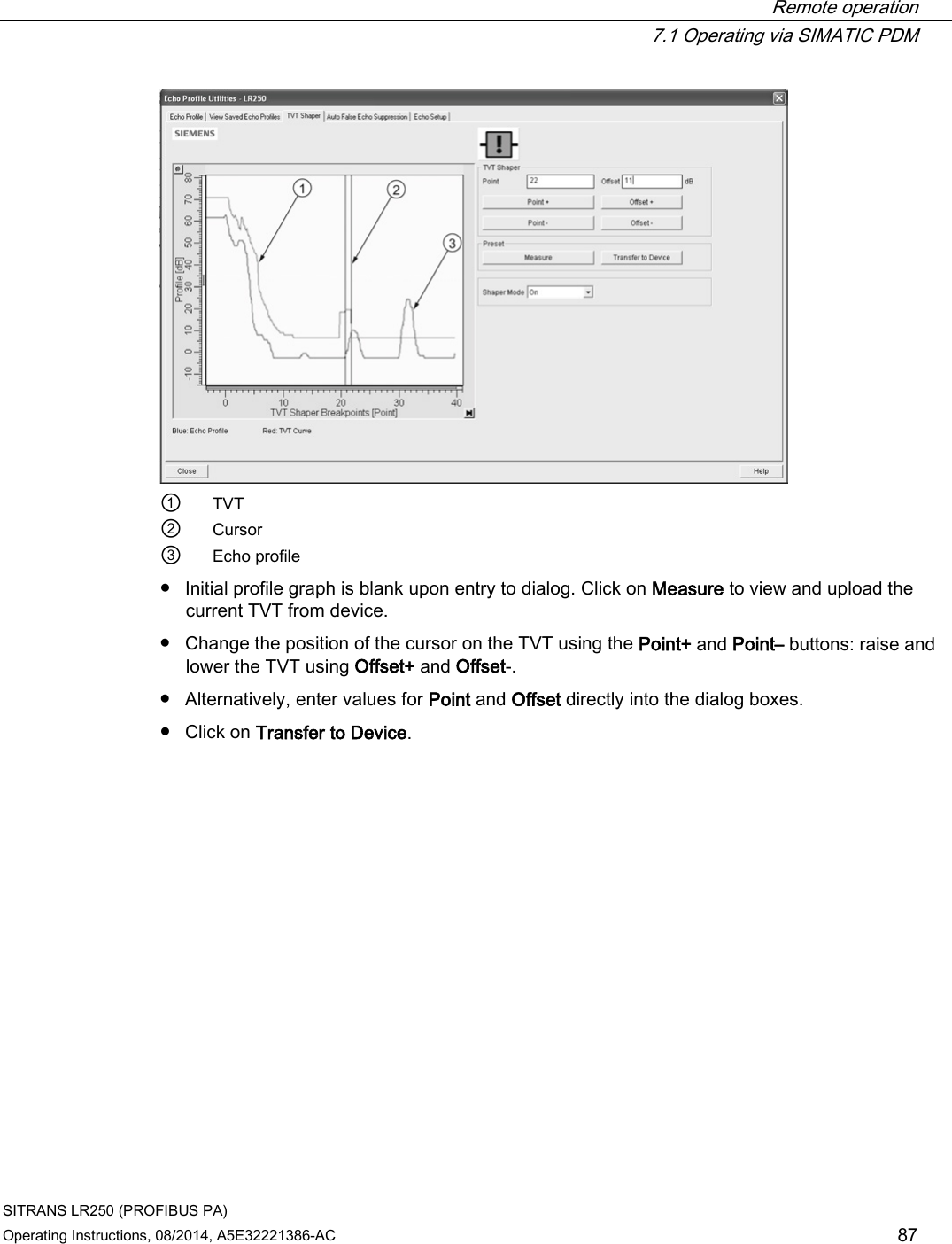  Remote operation  7.1 Operating via SIMATIC PDM SITRANS LR250 (PROFIBUS PA) Operating Instructions, 08/2014, A5E32221386-AC 87  ①  TVT ② Cursor ③ Echo profile ● Initial profile graph is blank upon entry to dialog. Click on Measure to view and upload the current TVT from device. ● Change the position of the cursor on the TVT using the Point+ and Point– buttons: raise and lower the TVT using Offset+ and Offset-. ● Alternatively, enter values for Point and Offset directly into the dialog boxes. ● Click on Transfer to Device. 