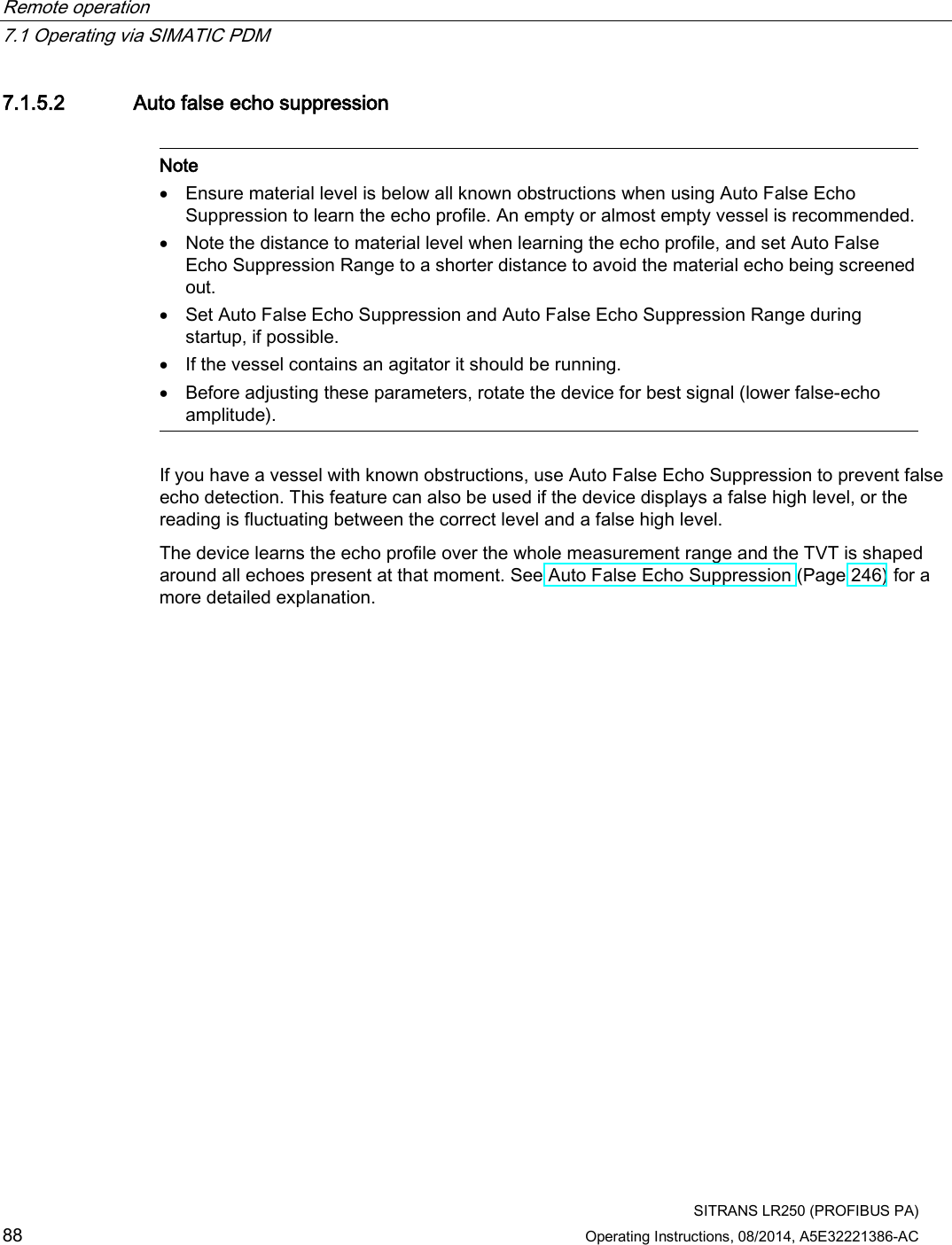 Remote operation   7.1 Operating via SIMATIC PDM  SITRANS LR250 (PROFIBUS PA) 88 Operating Instructions, 08/2014, A5E32221386-AC 7.1.5.2 Auto false echo suppression   Note • Ensure material level is below all known obstructions when using Auto False Echo Suppression to learn the echo profile. An empty or almost empty vessel is recommended. • Note the distance to material level when learning the echo profile, and set Auto False Echo Suppression Range to a shorter distance to avoid the material echo being screened out. • Set Auto False Echo Suppression and Auto False Echo Suppression Range during startup, if possible. • If the vessel contains an agitator it should be running. • Before adjusting these parameters, rotate the device for best signal (lower false-echo amplitude).  If you have a vessel with known obstructions, use Auto False Echo Suppression to prevent false echo detection. This feature can also be used if the device displays a false high level, or the reading is fluctuating between the correct level and a false high level. The device learns the echo profile over the whole measurement range and the TVT is shaped around all echoes present at that moment. See Auto False Echo Suppression (Page 246) for a more detailed explanation. 