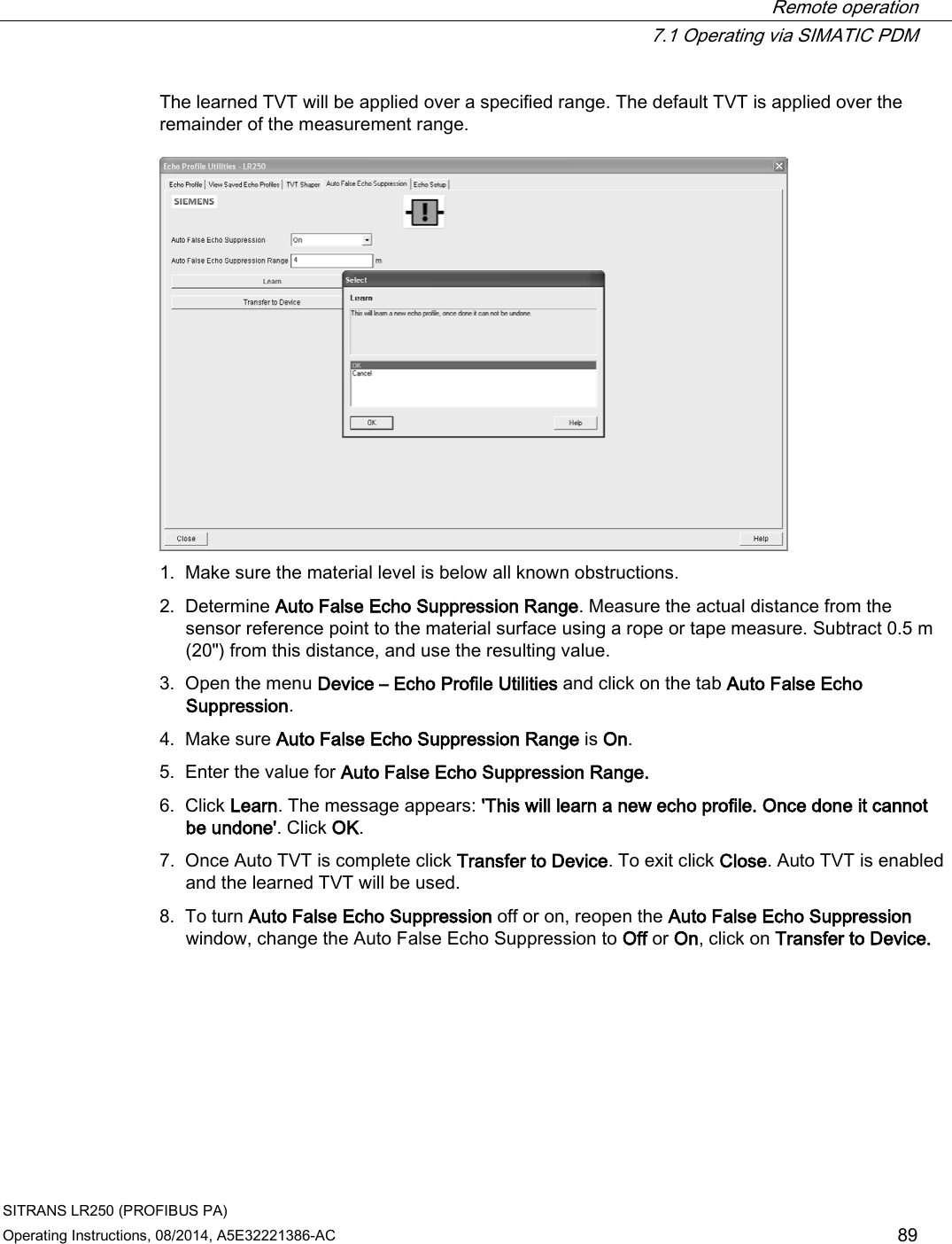  Remote operation  7.1 Operating via SIMATIC PDM SITRANS LR250 (PROFIBUS PA) Operating Instructions, 08/2014, A5E32221386-AC 89 The learned TVT will be applied over a specified range. The default TVT is applied over the remainder of the measurement range.  1. Make sure the material level is below all known obstructions. 2. Determine Auto False Echo Suppression Range. Measure the actual distance from the sensor reference point to the material surface using a rope or tape measure. Subtract 0.5 m (20&quot;) from this distance, and use the resulting value. 3. Open the menu Device – Echo Profile Utilities and click on the tab Auto False Echo Suppression. 4. Make sure Auto False Echo Suppression Range is On. 5. Enter the value for Auto False Echo Suppression Range. 6. Click Learn. The message appears: &apos;This will learn a new echo profile. Once done it cannot be undone&apos;. Click OK. 7. Once Auto TVT is complete click Transfer to Device. To exit click Close. Auto TVT is enabled and the learned TVT will be used. 8. To turn Auto False Echo Suppression off or on, reopen the Auto False Echo Suppression window, change the Auto False Echo Suppression to Off or On, click on Transfer to Device.  