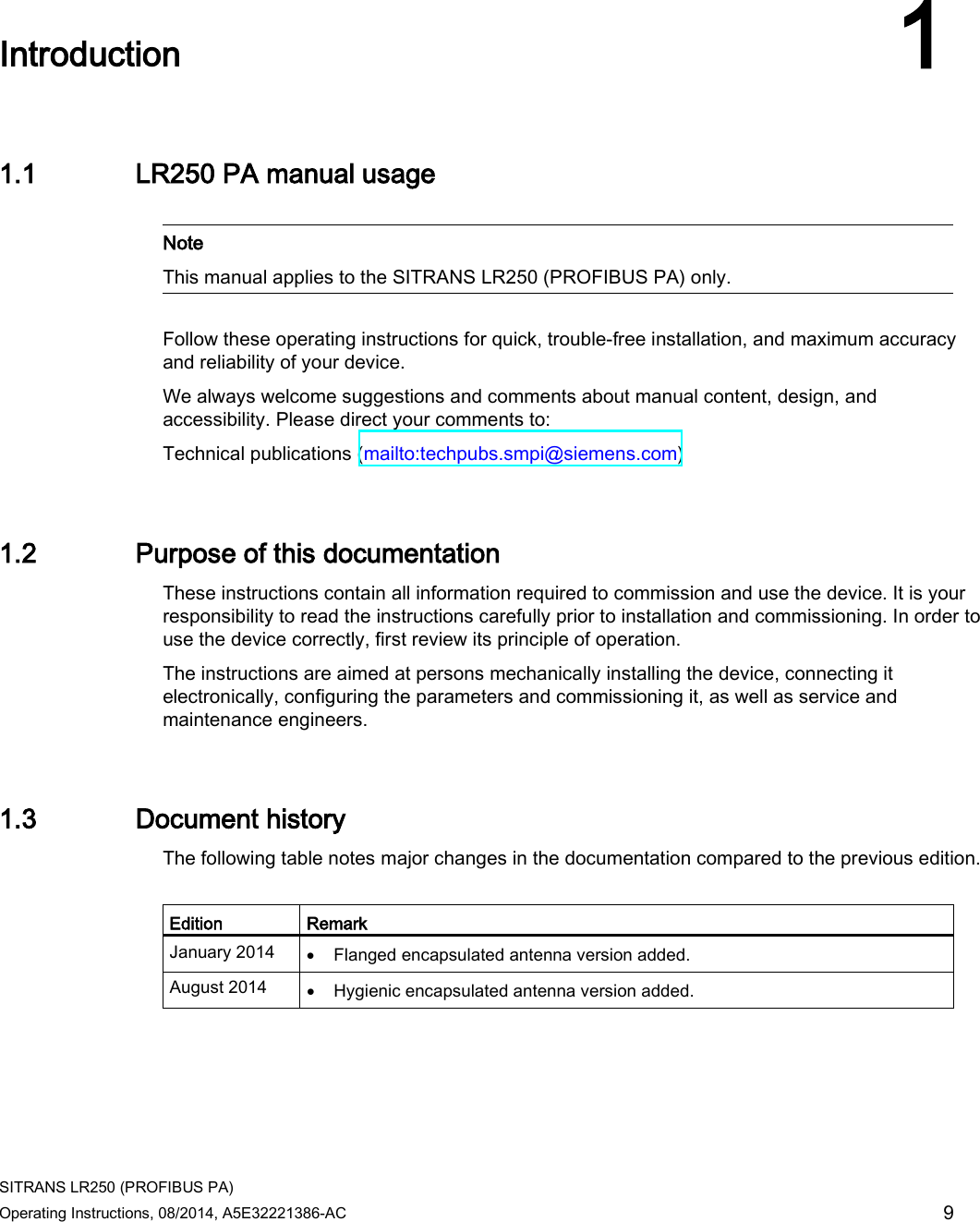  SITRANS LR250 (PROFIBUS PA) Operating Instructions, 08/2014, A5E32221386-AC 9  Introduction 1 1.1 LR250 PA manual usage   Note This manual applies to the SITRANS LR250 (PROFIBUS PA) only.  Follow these operating instructions for quick, trouble-free installation, and maximum accuracy and reliability of your device.  We always welcome suggestions and comments about manual content, design, and accessibility. Please direct your comments to: Technical publications (mailto:techpubs.smpi@siemens.com)  1.2 Purpose of this documentation These instructions contain all information required to commission and use the device. It is your responsibility to read the instructions carefully prior to installation and commissioning. In order to use the device correctly, first review its principle of operation. The instructions are aimed at persons mechanically installing the device, connecting it electronically, configuring the parameters and commissioning it, as well as service and maintenance engineers. 1.3 Document history The following table notes major changes in the documentation compared to the previous edition.  Edition Remark January 2014 • Flanged encapsulated antenna version added. August 2014 • Hygienic encapsulated antenna version added. 