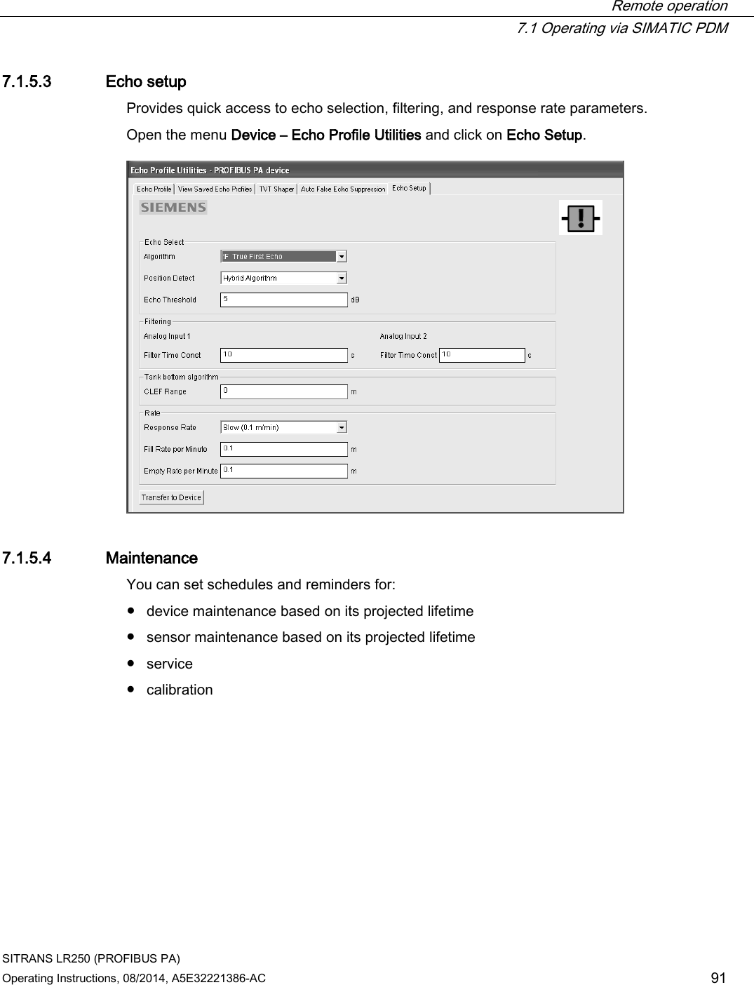  Remote operation  7.1 Operating via SIMATIC PDM SITRANS LR250 (PROFIBUS PA) Operating Instructions, 08/2014, A5E32221386-AC 91 7.1.5.3 Echo setup Provides quick access to echo selection, filtering, and response rate parameters. Open the menu Device – Echo Profile Utilities and click on Echo Setup.  7.1.5.4 Maintenance You can set schedules and reminders for: ● device maintenance based on its projected lifetime ● sensor maintenance based on its projected lifetime ● service ● calibration 