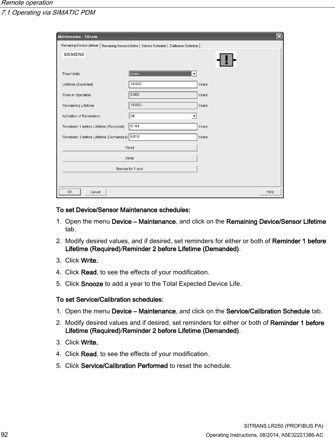 Remote operation   7.1 Operating via SIMATIC PDM  SITRANS LR250 (PROFIBUS PA) 92 Operating Instructions, 08/2014, A5E32221386-AC  To set Device/Sensor Maintenance schedules: 1. Open the menu Device – Maintenance, and click on the Remaining Device/Sensor Lifetime tab. 2. Modify desired values, and if desired, set reminders for either or both of Reminder 1 before Lifetime (Required)/Reminder 2 before Lifetime (Demanded). 3. Click Write. 4. Click Read, to see the effects of your modification. 5. Click Snooze to add a year to the Total Expected Device Life. To set Service/Calibration schedules: 1. Open the menu Device – Maintenance, and click on the Service/Calibration Schedule tab. 2. Modify desired values and if desired, set reminders for either or both of Reminder 1 before Lifetime (Required)/Reminder 2 before Lifetime (Demanded). 3. Click Write. 4. Click Read, to see the effects of your modification. 5. Click Service/Calibration Performed to reset the schedule. 