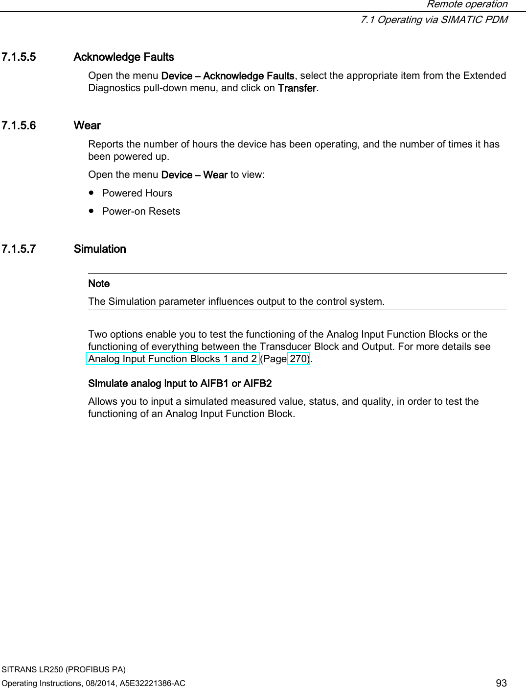  Remote operation  7.1 Operating via SIMATIC PDM SITRANS LR250 (PROFIBUS PA) Operating Instructions, 08/2014, A5E32221386-AC 93 7.1.5.5 Acknowledge Faults Open the menu Device – Acknowledge Faults, select the appropriate item from the Extended Diagnostics pull-down menu, and click on Transfer. 7.1.5.6 Wear Reports the number of hours the device has been operating, and the number of times it has been powered up. Open the menu Device – Wear to view: ● Powered Hours ● Power-on Resets 7.1.5.7 Simulation   Note The Simulation parameter influences output to the control system.  Two options enable you to test the functioning of the Analog Input Function Blocks or the functioning of everything between the Transducer Block and Output. For more details see Analog Input Function Blocks 1 and 2 (Page 270). Simulate analog input to AIFB1 or AIFB2 Allows you to input a simulated measured value, status, and quality, in order to test the functioning of an Analog Input Function Block. 